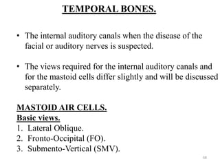 TEMPORAL BONES.
• The internal auditory canals when the disease of the
facial or auditory nerves is suspected.
• The views required for the internal auditory canals and
for the mastoid cells differ slightly and will be discussed
separately.
MASTOID AIR CELLS.
Basic views.
1. Lateral Oblique.
2. Fronto-Occipital (FO).
3. Submento-Vertical (SMV).
68
 
