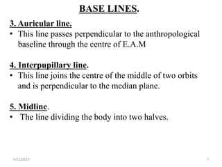 BASE LINES.
3. Auricular line.
• This line passes perpendicular to the anthropological
baseline through the centre of E.A.M
4. Interpupillary line.
• This line joins the centre of the middle of two orbits
and is perpendicular to the median plane.
5. Midline.
• The line dividing the body into two halves.
4/11/2023 7
 
