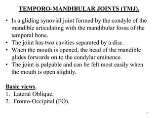 TEMPORO-MANDIBULAR JOINTS (TMJ).
• Is a gliding synovial joint formed by the condyle of the
mandible articulating with the mandibular fossa of the
temporal bone.
• The joint has two cavities separated by a disc.
• When the mouth is opened, the head of the mandible
glides forwards on to the condylar eminence.
• The joint is palpable and can be felt most easily when
the mouth is open slightly.
Basic views.
1. Lateral Oblique.
2. Fronto-Occipital (FO).
74
 