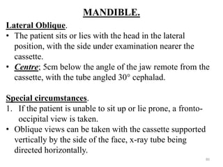 MANDIBLE.
Lateral Oblique.
• The patient sits or lies with the head in the lateral
position, with the side under examination nearer the
cassette.
• Centre; 5cm below the angle of the jaw remote from the
cassette, with the tube angled 30° cephalad.
Special circumstances.
1. If the patient is unable to sit up or lie prone, a fronto-
occipital view is taken.
• Oblique views can be taken with the cassette supported
vertically by the side of the face, x-ray tube being
directed horizontally.
80
 