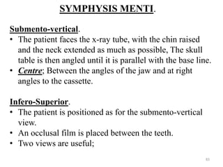 SYMPHYSIS MENTI.
Submento-vertical.
• The patient faces the x-ray tube, with the chin raised
and the neck extended as much as possible, The skull
table is then angled until it is parallel with the base line.
• Centre; Between the angles of the jaw and at right
angles to the cassette.
Infero-Superior.
• The patient is positioned as for the submento-vertical
view.
• An occlusal film is placed between the teeth.
• Two views are useful;
83
 