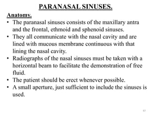 PARANASAL SINUSES.
Anatomy.
• The paranasal sinuses consists of the maxillary antra
and the frontal, ethmoid and sphenoid sinuses.
• They all communicate with the nasal cavity and are
lined with mucous membrane continuous with that
lining the nasal cavity.
• Radiographs of the nasal sinuses must be taken with a
horizontal beam to facilitate the demonstration of free
fluid.
• The patient should be erect whenever possible.
• A small aperture, just sufficient to include the sinuses is
used.
87
 