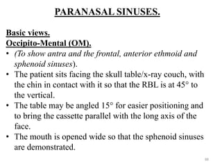 PARANASAL SINUSES.
Basic views.
Occipito-Mental (OM).
• (To show antra and the frontal, anterior ethmoid and
sphenoid sinuses).
• The patient sits facing the skull table/x-ray couch, with
the chin in contact with it so that the RBL is at 45° to
the vertical.
• The table may be angled 15° for easier positioning and
to bring the cassette parallel with the long axis of the
face.
• The mouth is opened wide so that the sphenoid sinuses
are demonstrated.
88
 