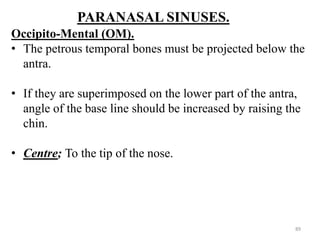 PARANASAL SINUSES.
Occipito-Mental (OM).
• The petrous temporal bones must be projected below the
antra.
• If they are superimposed on the lower part of the antra,
angle of the base line should be increased by raising the
chin.
• Centre; To the tip of the nose.
89
 