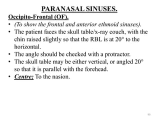 PARANASAL SINUSES.
Occipito-Frontal (OF).
• (To show the frontal and anterior ethmoid sinuses).
• The patient faces the skull table/x-ray couch, with the
chin raised slightly so that the RBL is at 20° to the
horizontal.
• The angle should be checked with a protractor.
• The skull table may be either vertical, or angled 20°
so that it is parallel with the forehead.
• Centre; To the nasion.
90
 