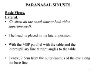 PARANASAL SINUSES.
Basic Views.
Lateral.
• (To show all the nasal sinuses both sides
superimposed).
• The head is placed in the lateral position.
• With the MSP parallel with the table and the
interpupillary line at right angles to the table.
• Centre; 2.5cm from the outer canthus of the eye along
the base line.
91
 
