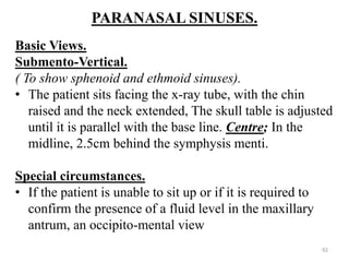 PARANASAL SINUSES.
Basic Views.
Submento-Vertical.
( To show sphenoid and ethmoid sinuses).
• The patient sits facing the x-ray tube, with the chin
raised and the neck extended, The skull table is adjusted
until it is parallel with the base line. Centre; In the
midline, 2.5cm behind the symphysis menti.
Special circumstances.
• If the patient is unable to sit up or if it is required to
confirm the presence of a fluid level in the maxillary
antrum, an occipito-mental view
92
 