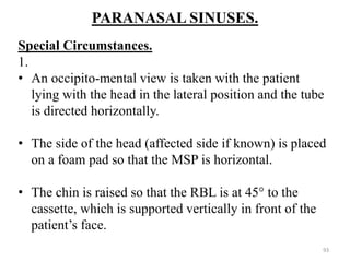 PARANASAL SINUSES.
Special Circumstances.
1.
• An occipito-mental view is taken with the patient
lying with the head in the lateral position and the tube
is directed horizontally.
• The side of the head (affected side if known) is placed
on a foam pad so that the MSP is horizontal.
• The chin is raised so that the RBL is at 45° to the
cassette, which is supported vertically in front of the
patient’s face.
93
 