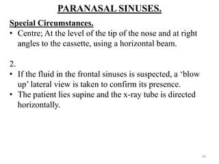 PARANASAL SINUSES.
Special Circumstances.
• Centre; At the level of the tip of the nose and at right
angles to the cassette, using a horizontal beam.
2.
• If the fluid in the frontal sinuses is suspected, a ‘blow
up’ lateral view is taken to confirm its presence.
• The patient lies supine and the x-ray tube is directed
horizontally.
94
 