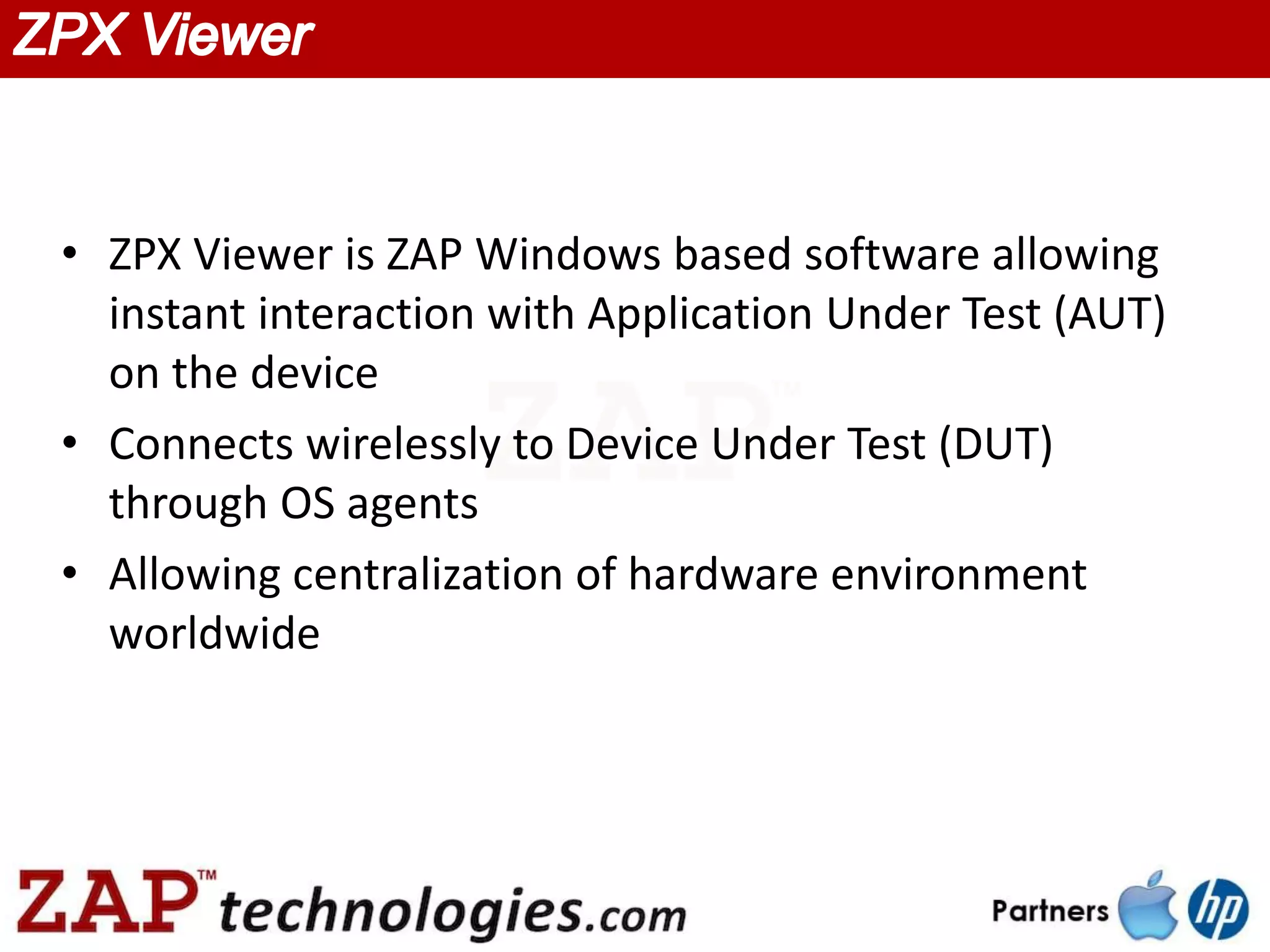 • ZPX Viewer is ZAP Windows based software allowing
  instant interaction with Application Under Test (AUT)
  on the device
• Connects wirelessly to Device Under Test (DUT)
  through OS agents
• Allowing centralization of hardware environment
  worldwide
 