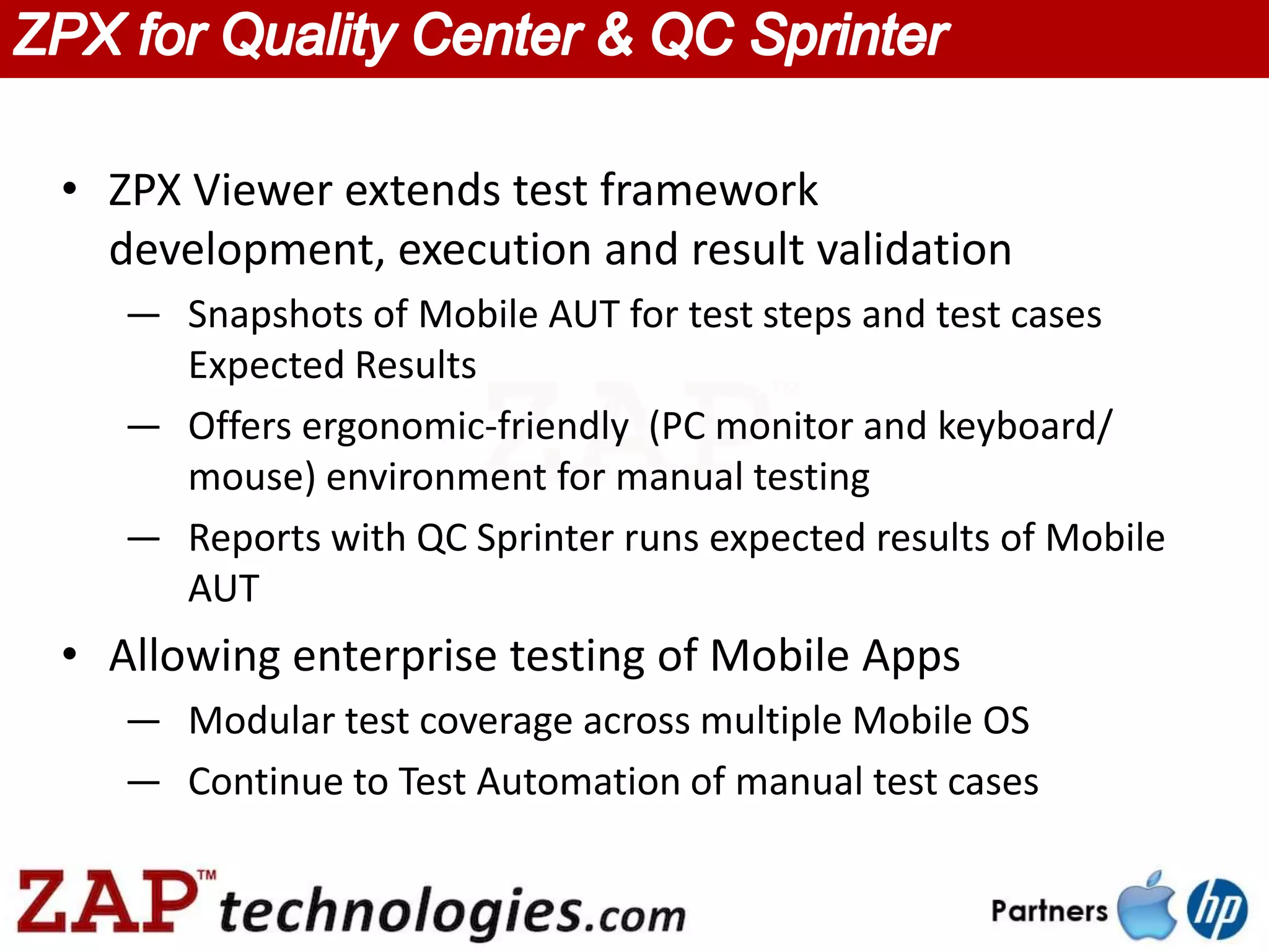 • ZPX Viewer extends test framework
  development, execution and result validation
   — Snapshots of Mobile AUT for test steps and test cases
     Expected Results
   — Offers ergonomic-friendly (PC monitor and keyboard/
     mouse) environment for manual testing
   — Reports with QC Sprinter runs expected results of Mobile
     AUT
• Allowing enterprise testing of Mobile Apps
   — Modular test coverage across multiple Mobile OS
   — Continue to Test Automation of manual test cases
 