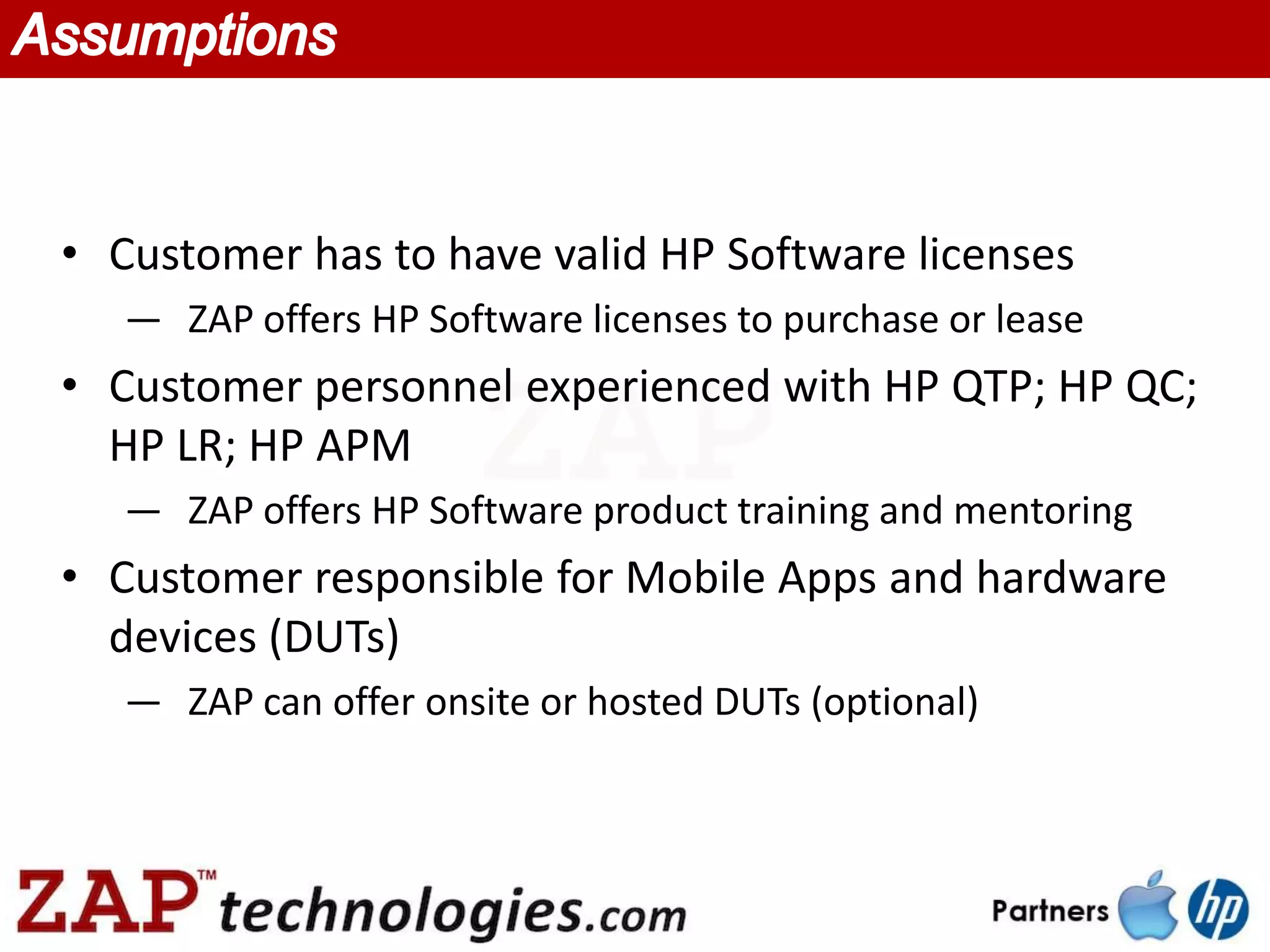 • Customer has to have valid HP Software licenses
   — ZAP offers HP Software licenses to purchase or lease
• Customer personnel experienced with HP QTP; HP QC;
  HP LR; HP APM
   — ZAP offers HP Software product training and mentoring
• Customer responsible for Mobile Apps and hardware
  devices (DUTs)
   — ZAP can offer onsite or hosted DUTs (optional)
 
