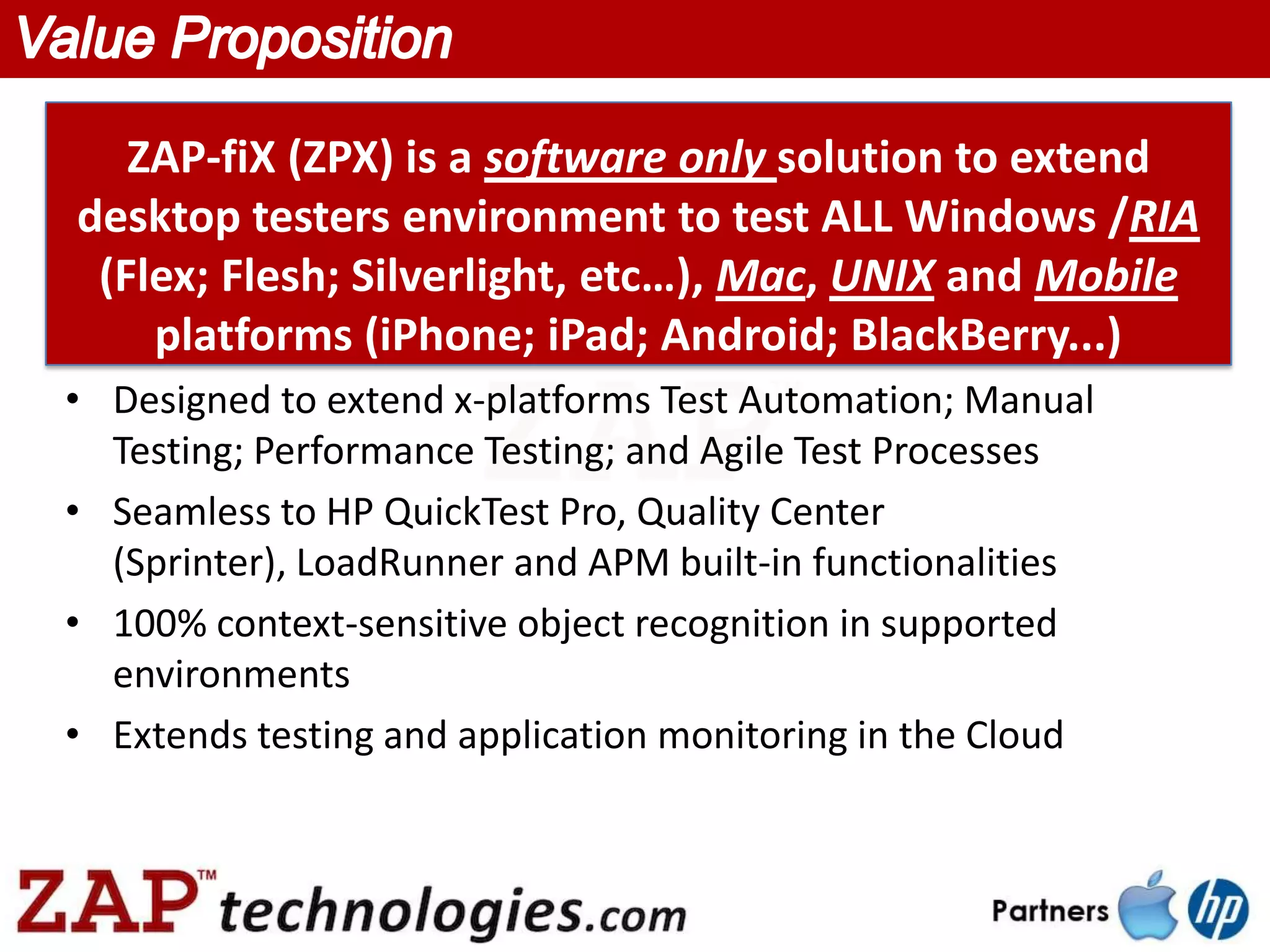 ZAP-fiX (ZPX) is a software only solution to extend
desktop testers environment to test ALL Windows /RIA
 (Flex; Flesh; Silverlight, etc…), Mac, UNIX and Mobile
    platforms (iPhone; iPad; Android; BlackBerry...)
• Designed to extend x-platforms Test Automation; Manual
  Testing; Performance Testing; and Agile Test Processes
• Seamless to HP QuickTest Pro, Quality Center
  (Sprinter), LoadRunner and APM built-in functionalities
• 100% context-sensitive object recognition in supported
  environments
• Extends testing and application monitoring in the Cloud
 