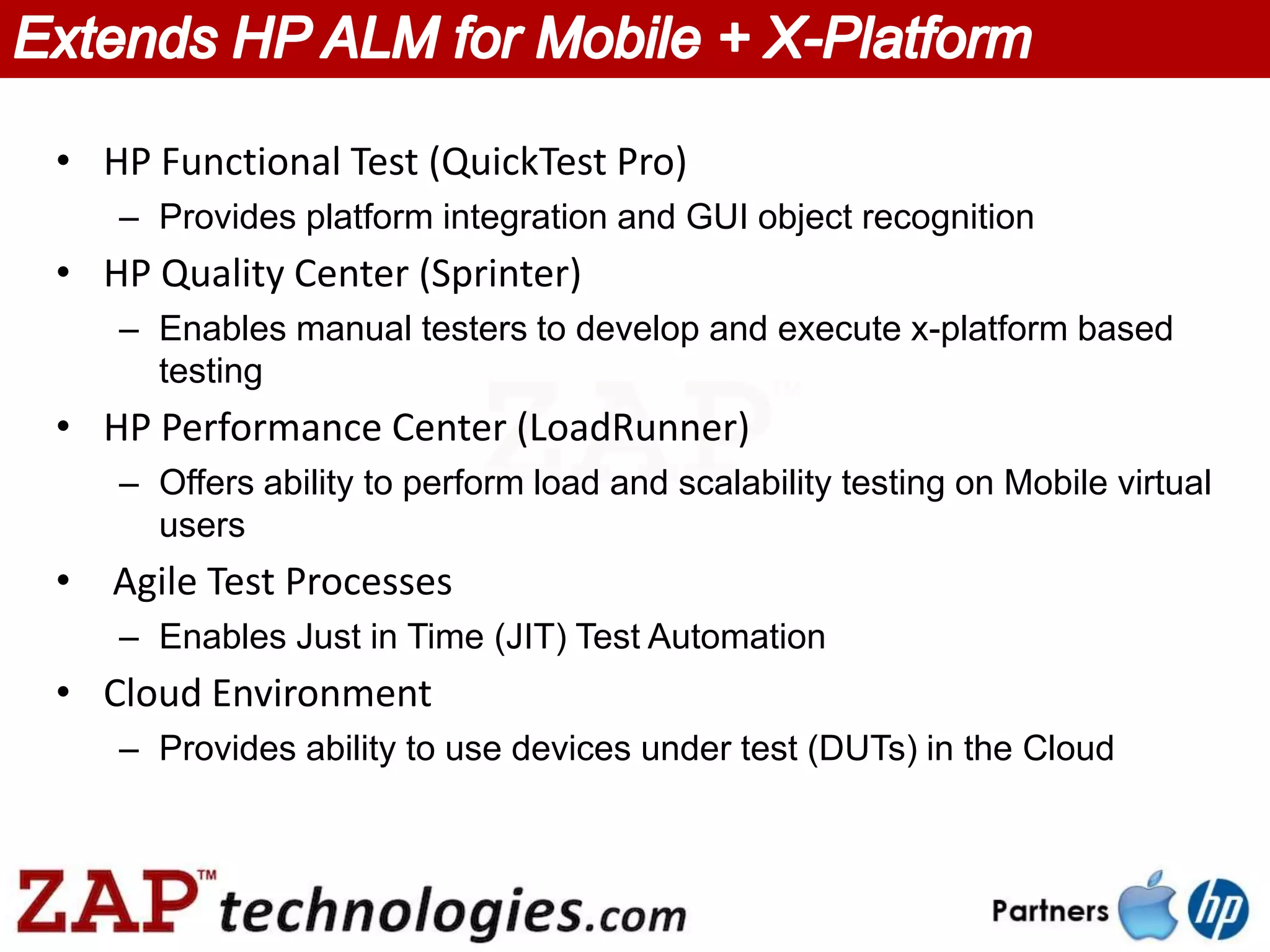 • HP Functional Test (QuickTest Pro)
   – Provides platform integration and GUI object recognition
• HP Quality Center (Sprinter)
   – Enables manual testers to develop and execute x-platform based
     testing
• HP Performance Center (LoadRunner)
   – Offers ability to perform load and scalability testing on Mobile virtual
     users
• Agile Test Processes
   – Enables Just in Time (JIT) Test Automation
• Cloud Environment
   – Provides ability to use devices under test (DUTs) in the Cloud
 