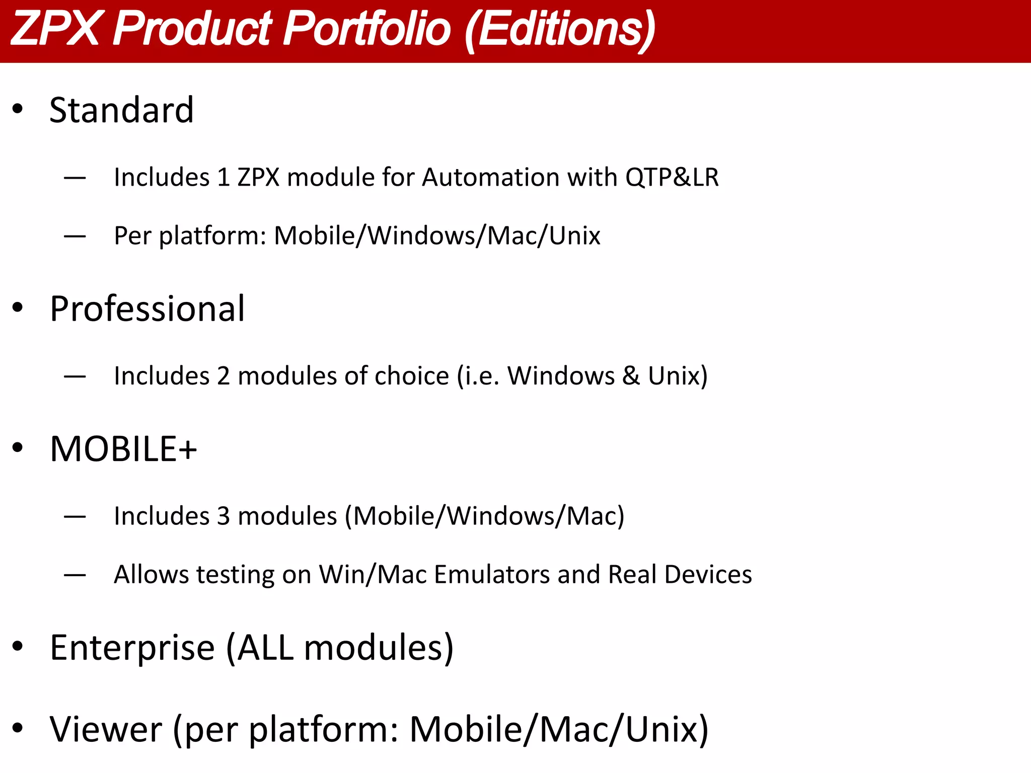 • Standard
   — Includes 1 ZPX module for Automation with QTP&LR

   — Per platform: Mobile/Windows/Mac/Unix

• Professional
   — Includes 2 modules of choice (i.e. Windows & Unix)

• MOBILE+
   — Includes 3 modules (Mobile/Windows/Mac)

   — Allows testing on Win/Mac Emulators and Real Devices

• Enterprise (ALL modules)

• Viewer (per platform: Mobile/Mac/Unix)
 