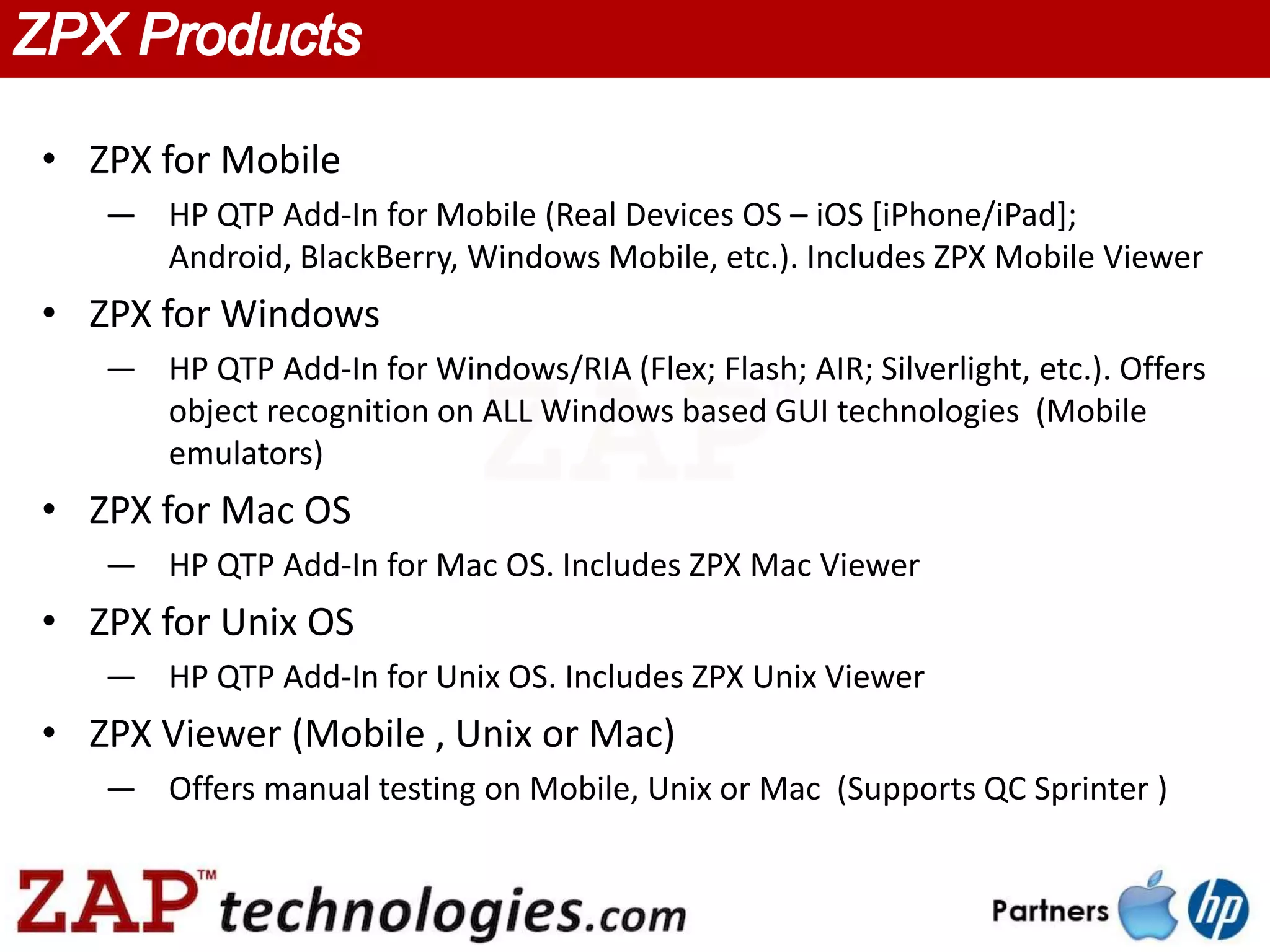 • ZPX for Mobile
   — HP QTP Add-In for Mobile (Real Devices OS – iOS [iPhone/iPad];
     Android, BlackBerry, Windows Mobile, etc.). Includes ZPX Mobile Viewer
• ZPX for Windows
   — HP QTP Add-In for Windows/RIA (Flex; Flash; AIR; Silverlight, etc.). Offers
     object recognition on ALL Windows based GUI technologies (Mobile
     emulators)
• ZPX for Mac OS
   — HP QTP Add-In for Mac OS. Includes ZPX Mac Viewer
• ZPX for Unix OS
   — HP QTP Add-In for Unix OS. Includes ZPX Unix Viewer
• ZPX Viewer (Mobile , Unix or Mac)
   — Offers manual testing on Mobile, Unix or Mac (Supports QC Sprinter )
 