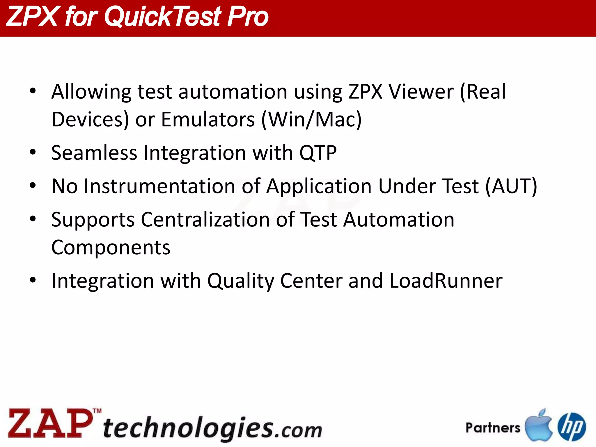 • Allowing test automation using ZPX Viewer (Real
  Devices) or Emulators (Win/Mac)
• Seamless Integration with QTP
• No Instrumentation of Application Under Test (AUT)
• Supports Centralization of Test Automation
  Components
• Integration with Quality Center and LoadRunner
 