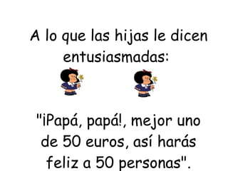 A lo que las hijas le dicen entusiasmadas:  "¡Papá, papá!, mejor uno de 50 euros, así harás feliz a 50 personas". 