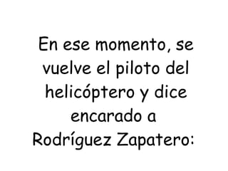 En ese momento, se vuelve el piloto del helicóptero y dice encarado a  Rodríguez Zapatero:   