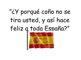 ” ¿Y porqué coño no se tira usted, y así hace feliz a toda España?” 