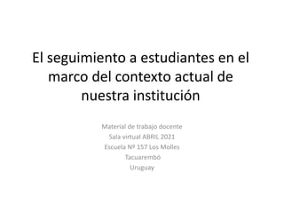 El seguimiento a estudiantes en el
marco del contexto actual de
nuestra institución
Material de trabajo docente
Sala virtual ABRIL 2021
Escuela Nº 157 Los Molles
Tacuarembó
Uruguay
 
