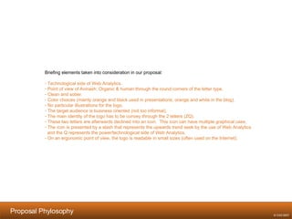 Proposal Phylosophy   Briefing elements taken into consideration in our proposal: Technological side of Web Analytics. Point of view of Avinash: Organic & human through the round corners of the letter type. Clean and sober. Color choices (mainly orange and black used in presentations; orange and white in the blog). No particular illustrations for the logo. The target audience is business oriented (not too informal). The main identity of the logo has to be convey through the 2 letters (ZQ). These two letters are afterwards declined into an icon.  This icon can have multiple graphical uses. The icon is presented by a slash that represents the upwards trend seek by the use of Web Analytics  and the Q represents the power/technological side of Web Analytics. On an ergonomic point of view, the logo is readable in small sizes (often used on the Internet). © OX2 2007 