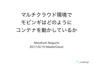 マルチクラウド環境で
モビンギはどのように
コンテナを動かしているか
Masafumi Noguchi
2017/5/15 MasterCloud
 