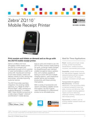 1Zebra ZQ110 Mobile Receipt Printer
Print receipts and tickets on demand and on the go with
the ZQ110 mobile receipt printer.
Zebra’s smallest and most
affordable mobile receipt printer,
the ZQ110 is compact and
lightweight enough to fit in a pocket
or wear comfortably on a belt for an
entire shift. Quickly print and tear
2-inch-wide receipts, tickets and
delivery notices on site, saving time
and money—all while improving
customer service.
The ZQ110 provides seamless
integration into existing mobile
solutions. It is “Made for iPod®
/
iPhone®
/iPad®
” (MFi) certified and
supports Bluetooth®
or wireless
(802.11b/g/n WLAN) connectivity to
a wide range of Apple®
, Android™
and Windows®
mobile devices.
Easy to carry and simple to use, the
ZQ110 offers intuitive media loading
for quick, on-the-go media changes.
Its straightforward user interface
enables at-a-glance status updates.
And, with a battery capable of
lasting an entire shift and multiple
charging options, users experience
greater uptime and increased
productivity with fewer printing
interruptions.
With a variety of accessories and
options and Zebra’s reliable service
and support, the ZQ110 gives
users the benefits of a Zebra-brand
product at an affordable price.
Zebra®
ZQ110™
Mobile Receipt Printer
Ideal for These Applications
Retail: mobile point-of-sale receipt
printing; printed merchandise
specifications; mobile promotion
vouchers; merchandise pick-up slips
Hospitality: simple receipt printing
for valet parking, luggage, coatroom,
tableside betting and taxi receipts;
receipt printing for VIP access
upgrades; concession and gift sales
Transportation & Logistics/
Manufacturing*
: wholesale
distributors’ route accounting (DSD);
on-demand receipts for store pre-
sales, invoices and deliveries; field
service receipts including appliance
repairs and home deliveries;
passenger ticketing; mobile point-of-
sale receipt printing
Government: e-citation, such as
printing weather-resistant tickets and
violation notices
*NOTE: This product is not intended for strong manufacturing support; however, it does have applications that benefit manufacturing organizations that have
their own ‘in-house’ transportation arm that delivers goods to various retail locations.
 