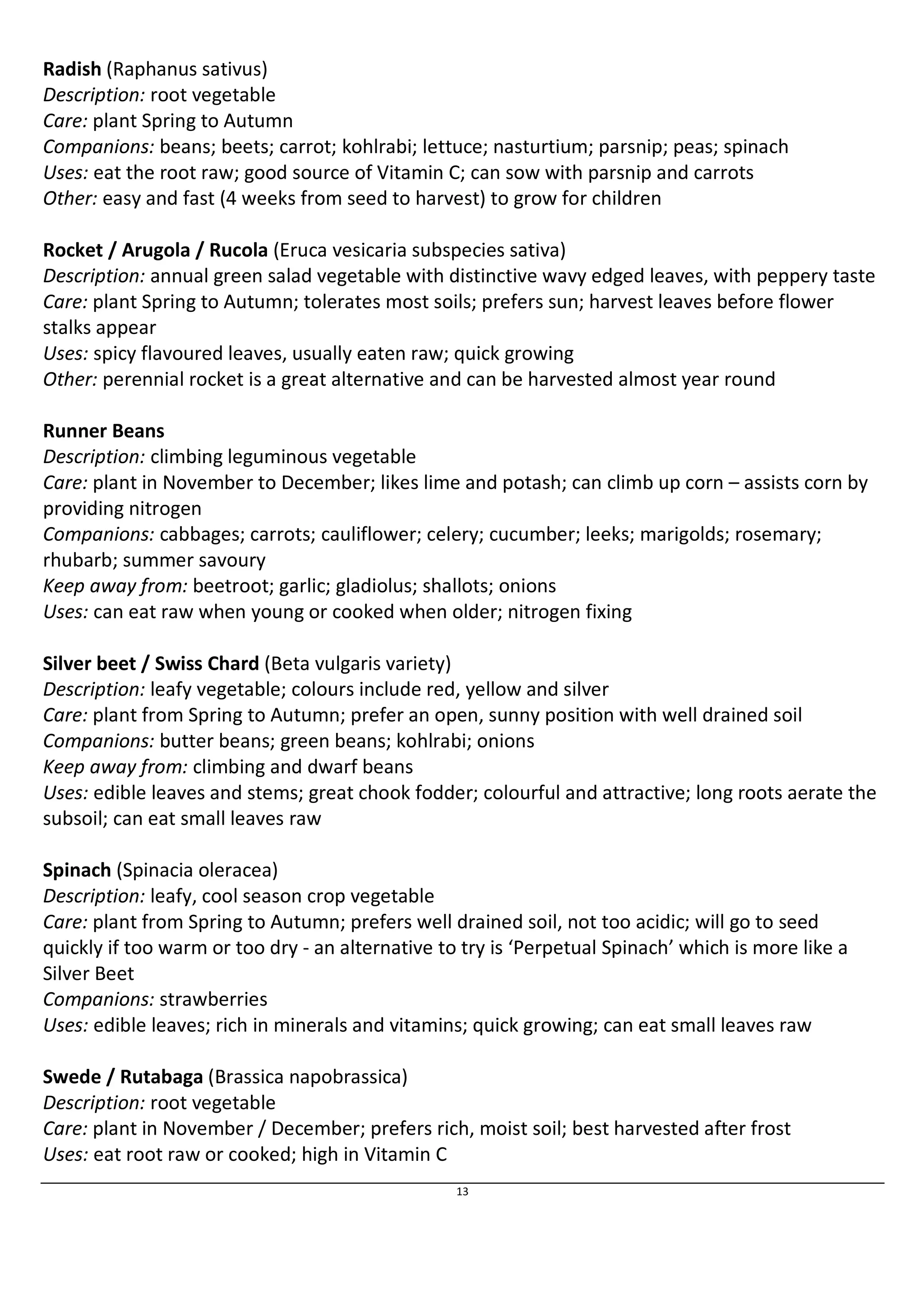 Radish (Raphanus sativus) 
Description: root vegetable 
Care: plant Spring to Autumn 
Companions: beans; beets; carrot; kohlrabi; lettuce; nasturtium; parsnip; peas; spinach 
Uses: eat the root raw; good source of Vitamin C; can sow with parsnip and carrots 
Other: easy and fast (4 weeks from seed to harvest) to grow for children 
Rocket / Arugola / Rucola (Eruca vesicaria subspecies sativa) 
Description: annual green salad vegetable with distinctive wavy edged leaves, with peppery taste 
Care: plant Spring to Autumn; tolerates most soils; prefers sun; harvest leaves before flower 
stalks appear 
Uses: spicy flavoured leaves, usually eaten raw; quick growing 
Other: perennial rocket is a great alternative and can be harvested almost year round 
Runner Beans 
Description: climbing leguminous vegetable 
Care: plant in November to December; likes lime and potash; can climb up corn – assists corn by 
providing nitrogen 
Companions: cabbages; carrots; cauliflower; celery; cucumber; leeks; marigolds; rosemary; 
rhubarb; summer savoury 
Keep away from: beetroot; garlic; gladiolus; shallots; onions 
Uses: can eat raw when young or cooked when older; nitrogen fixing 
Silver beet / Swiss Chard (Beta vulgaris variety) 
Description: leafy vegetable; colours include red, yellow and silver 
Care: plant from Spring to Autumn; prefer an open, sunny position with well drained soil 
Companions: butter beans; green beans; kohlrabi; onions 
Keep away from: climbing and dwarf beans 
Uses: edible leaves and stems; great chook fodder; colourful and attractive; long roots aerate the 
subsoil; can eat small leaves raw 
Spinach (Spinacia oleracea) 
Description: leafy, cool season crop vegetable 
Care: plant from Spring to Autumn; prefers well drained soil, not too acidic; will go to seed 
quickly if too warm or too dry - an alternative to try is ‘Perpetual Spinach’ which is more like a 
Silver Beet 
Companions: strawberries 
Uses: edible leaves; rich in minerals and vitamins; quick growing; can eat small leaves raw 
Swede / Rutabaga (Brassica napobrassica) 
Description: root vegetable 
Care: plant in November / December; prefers rich, moist soil; best harvested after frost 
Uses: eat root raw or cooked; high in Vitamin C 
13 
 