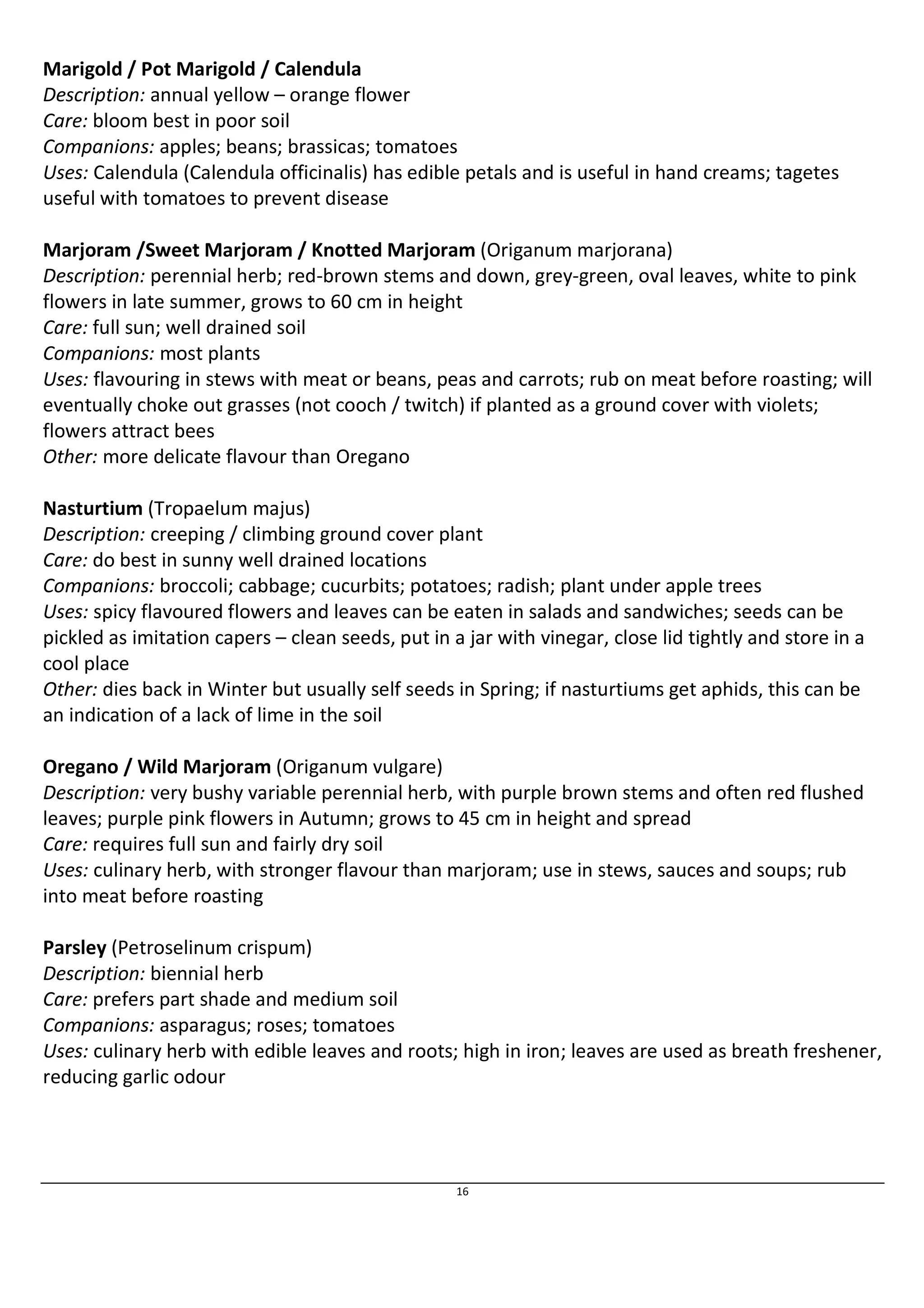 Marigold / Pot Marigold / Calendula 
Description: annual yellow – orange flower 
Care: bloom best in poor soil 
Companions: apples; beans; brassicas; tomatoes 
Uses: Calendula (Calendula officinalis) has edible petals and is useful in hand creams; tagetes 
useful with tomatoes to prevent disease 
Marjoram /Sweet Marjoram / Knotted Marjoram (Origanum marjorana) 
Description: perennial herb; red-brown stems and down, grey-green, oval leaves, white to pink 
flowers in late summer, grows to 60 cm in height 
Care: full sun; well drained soil 
Companions: most plants 
Uses: flavouring in stews with meat or beans, peas and carrots; rub on meat before roasting; will 
eventually choke out grasses (not cooch / twitch) if planted as a ground cover with violets; 
flowers attract bees 
Other: more delicate flavour than Oregano 
Nasturtium (Tropaelum majus) 
Description: creeping / climbing ground cover plant 
Care: do best in sunny well drained locations 
Companions: broccoli; cabbage; cucurbits; potatoes; radish; plant under apple trees 
Uses: spicy flavoured flowers and leaves can be eaten in salads and sandwiches; seeds can be 
pickled as imitation capers – clean seeds, put in a jar with vinegar, close lid tightly and store in a 
cool place 
Other: dies back in Winter but usually self seeds in Spring; if nasturtiums get aphids, this can be 
an indication of a lack of lime in the soil 
Oregano / Wild Marjoram (Origanum vulgare) 
Description: very bushy variable perennial herb, with purple brown stems and often red flushed 
leaves; purple pink flowers in Autumn; grows to 45 cm in height and spread 
Care: requires full sun and fairly dry soil 
Uses: culinary herb, with stronger flavour than marjoram; use in stews, sauces and soups; rub 
into meat before roasting 
Parsley (Petroselinum crispum) 
Description: biennial herb 
Care: prefers part shade and medium soil 
Companions: asparagus; roses; tomatoes 
Uses: culinary herb with edible leaves and roots; high in iron; leaves are used as breath freshener, 
reducing garlic odour 
16 
 