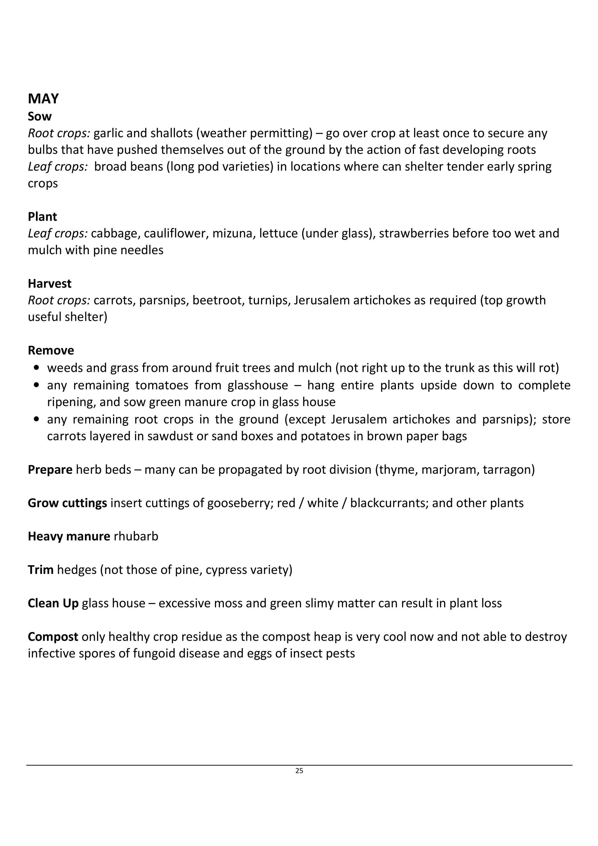 MAY 
Sow 
Root crops: garlic and shallots (weather permitting) – go over crop at least once to secure any 
bulbs that have pushed themselves out of the ground by the action of fast developing roots 
Leaf crops: broad beans (long pod varieties) in locations where can shelter tender early spring 
crops 
Plant 
Leaf crops: cabbage, cauliflower, mizuna, lettuce (under glass), strawberries before too wet and 
mulch with pine needles 
Harvest 
Root crops: carrots, parsnips, beetroot, turnips, Jerusalem artichokes as required (top growth 
useful shelter) 
25 
Remove 
• weeds and grass from around fruit trees and mulch (not right up to the trunk as this will rot) 
• any remaining tomatoes from glasshouse – hang entire plants upside down to complete 
ripening, and sow green manure crop in glass house 
• any remaining root crops in the ground (except Jerusalem artichokes and parsnips); store 
carrots layered in sawdust or sand boxes and potatoes in brown paper bags 
Prepare herb beds – many can be propagated by root division (thyme, marjoram, tarragon) 
Grow cuttings insert cuttings of gooseberry; red / white / blackcurrants; and other plants 
Heavy manure rhubarb 
Trim hedges (not those of pine, cypress variety) 
Clean Up glass house – excessive moss and green slimy matter can result in plant loss 
Compost only healthy crop residue as the compost heap is very cool now and not able to destroy 
infective spores of fungoid disease and eggs of insect pests 
 