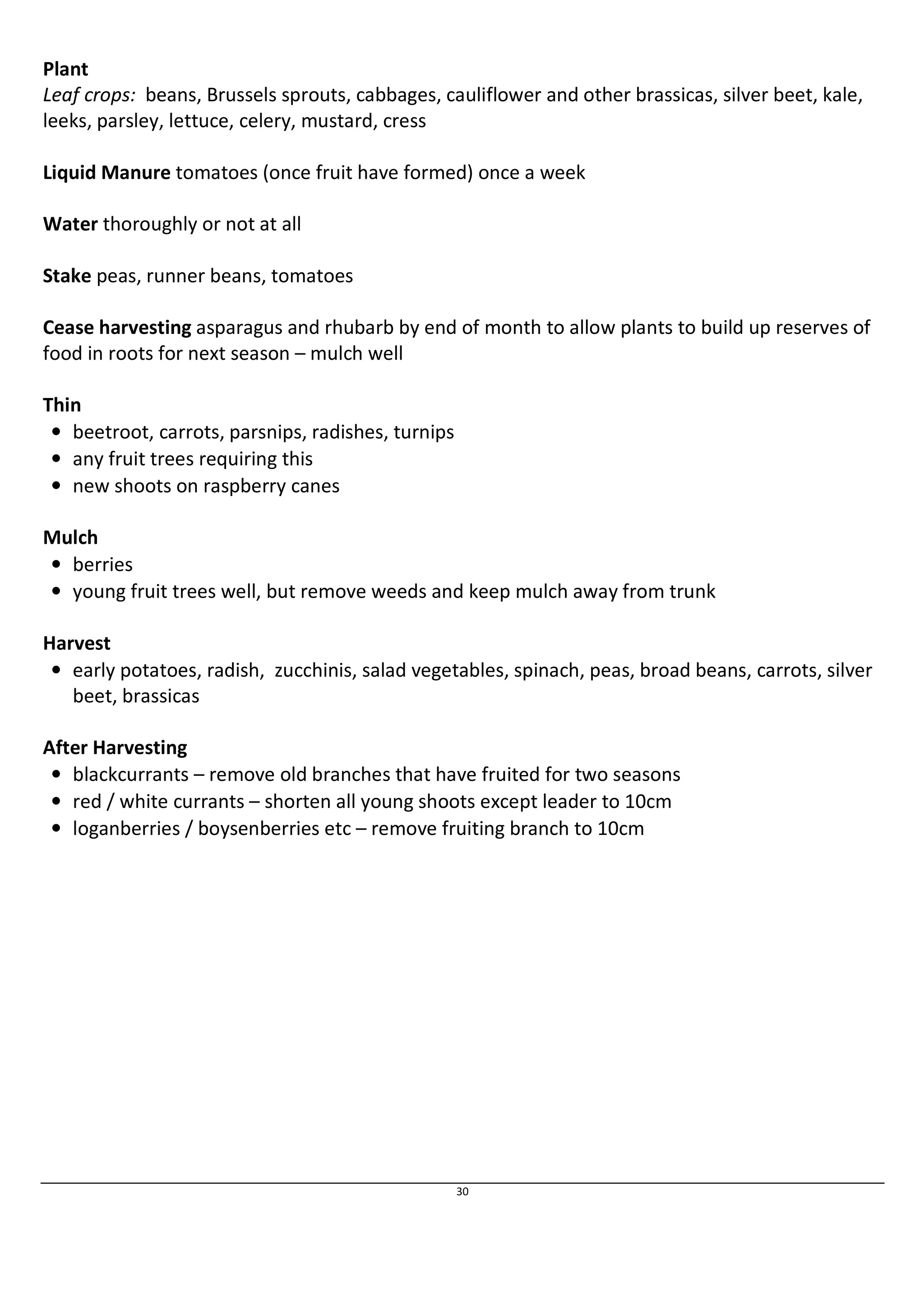Plant 
Leaf crops: beans, Brussels sprouts, cabbages, cauliflower and other brassicas, silver beet, kale, 
leeks, parsley, lettuce, celery, mustard, cress 
Liquid Manure tomatoes (once fruit have formed) once a week 
30 
Water thoroughly or not at all 
Stake peas, runner beans, tomatoes 
Cease harvesting asparagus and rhubarb by end of month to allow plants to build up reserves of 
food in roots for next season – mulch well 
Thin 
• beetroot, carrots, parsnips, radishes, turnips 
• any fruit trees requiring this 
• new shoots on raspberry canes 
Mulch 
• berries 
• young fruit trees well, but remove weeds and keep mulch away from trunk 
Harvest 
• early potatoes, radish, zucchinis, salad vegetables, spinach, peas, broad beans, carrots, silver 
beet, brassicas 
After Harvesting 
• blackcurrants – remove old branches that have fruited for two seasons 
• red / white currants – shorten all young shoots except leader to 10cm 
• loganberries / boysenberries etc – remove fruiting branch to 10cm 
 