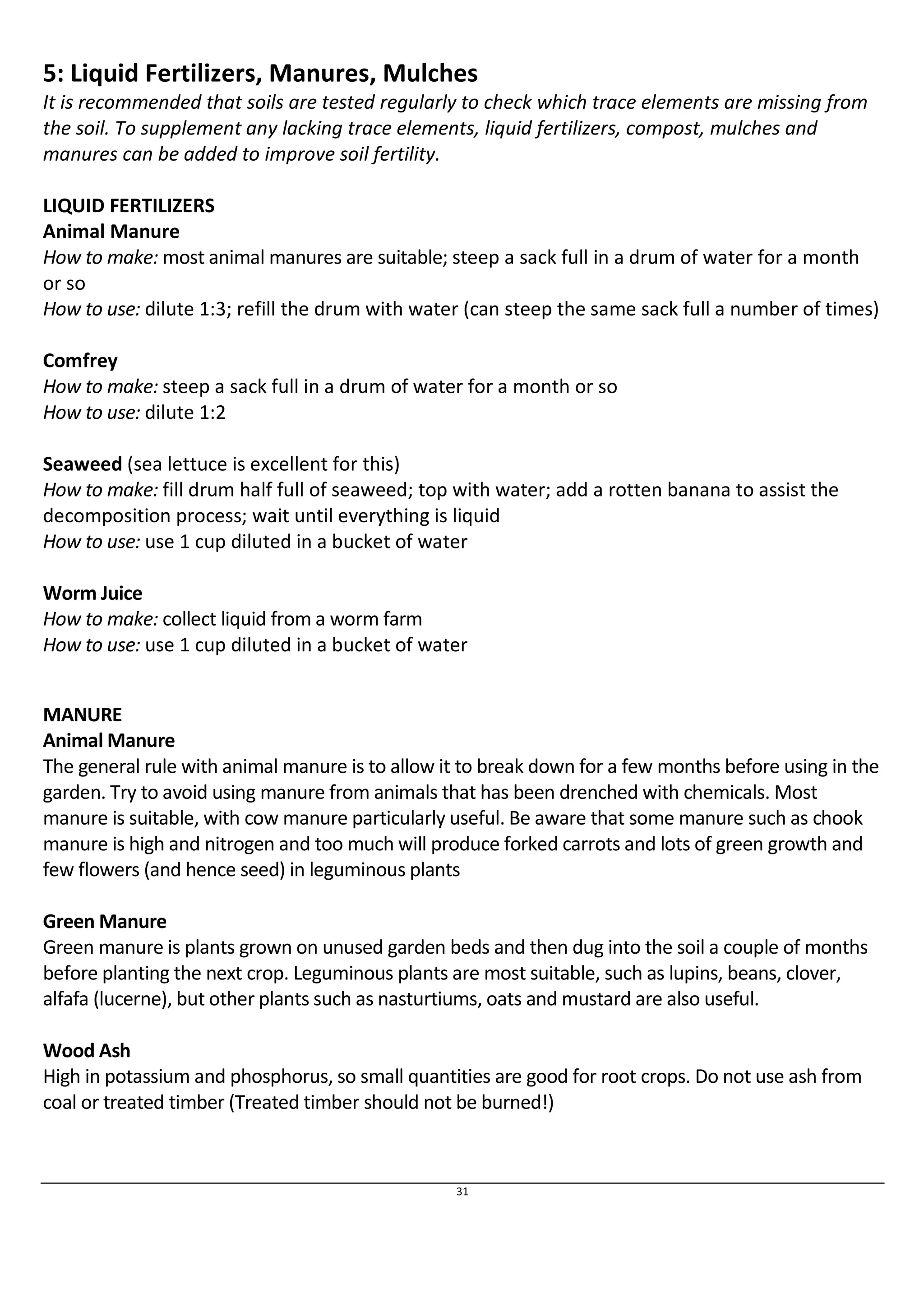 5: Liquid Fertilizers, Manures, Mulches 
It is recommended that soils are tested regularly to check which trace elements are missing from 
the soil. To supplement any lacking trace elements, liquid fertilizers, compost, mulches and 
manures can be added to improve soil fertility. 
LIQUID FERTILIZERS 
Animal Manure 
How to make: most animal manures are suitable; steep a sack full in a drum of water for a month 
or so 
How to use: dilute 1:3; refill the drum with water (can steep the same sack full a number of times) 
Comfrey 
How to make: steep a sack full in a drum of water for a month or so 
How to use: dilute 1:2 
Seaweed (sea lettuce is excellent for this) 
How to make: fill drum half full of seaweed; top with water; add a rotten banana to assist the 
decomposition process; wait until everything is liquid 
How to use: use 1 cup diluted in a bucket of water 
Worm Juice 
How to make: collect liquid from a worm farm 
How to use: use 1 cup diluted in a bucket of water 
MANURE 
Animal Manure 
The general rule with animal manure is to allow it to break down for a few months before using in the 
garden. Try to avoid using manure from animals that has been drenched with chemicals. Most 
manure is suitable, with cow manure particularly useful. Be aware that some manure such as chook 
manure is high and nitrogen and too much will produce forked carrots and lots of green growth and 
few flowers (and hence seed) in leguminous plants 
Green Manure 
Green manure is plants grown on unused garden beds and then dug into the soil a couple of months 
before planting the next crop. Leguminous plants are most suitable, such as lupins, beans, clover, 
alfafa (lucerne), but other plants such as nasturtiums, oats and mustard are also useful. 
Wood Ash 
High in potassium and phosphorus, so small quantities are good for root crops. Do not use ash from 
coal or treated timber (Treated timber should not be burned!) 
31 
 