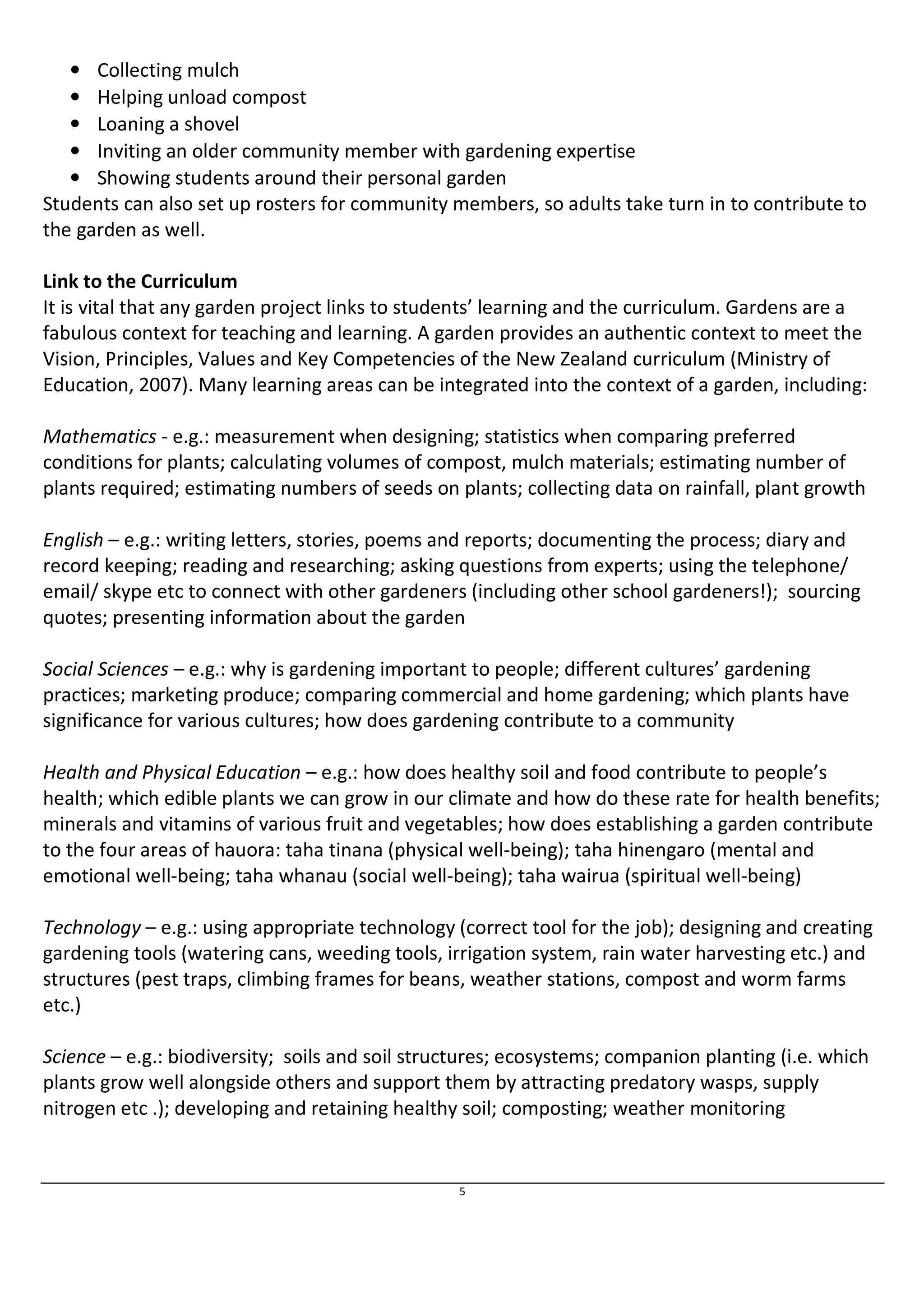 5 
• Collecting mulch 
• Helping unload compost 
• Loaning a shovel 
• Inviting an older community member with gardening expertise 
• Showing students around their personal garden 
Students can also set up rosters for community members, so adults take turn in to contribute to 
the garden as well. 
Link to the Curriculum 
It is vital that any garden project links to students’ learning and the curriculum. Gardens are a 
fabulous context for teaching and learning. A garden provides an authentic context to meet the 
Vision, Principles, Values and Key Competencies of the New Zealand curriculum (Ministry of 
Education, 2007). Many learning areas can be integrated into the context of a garden, including: 
Mathematics - e.g.: measurement when designing; statistics when comparing preferred 
conditions for plants; calculating volumes of compost, mulch materials; estimating number of 
plants required; estimating numbers of seeds on plants; collecting data on rainfall, plant growth 
English – e.g.: writing letters, stories, poems and reports; documenting the process; diary and 
record keeping; reading and researching; asking questions from experts; using the telephone/ 
email/ skype etc to connect with other gardeners (including other school gardeners!); sourcing 
quotes; presenting information about the garden 
Social Sciences – e.g.: why is gardening important to people; different cultures’ gardening 
practices; marketing produce; comparing commercial and home gardening; which plants have 
significance for various cultures; how does gardening contribute to a community 
Health and Physical Education – e.g.: how does healthy soil and food contribute to people’s 
health; which edible plants we can grow in our climate and how do these rate for health benefits; 
minerals and vitamins of various fruit and vegetables; how does establishing a garden contribute 
to the four areas of hauora: taha tinana (physical well-being); taha hinengaro (mental and 
emotional well-being; taha whanau (social well-being); taha wairua (spiritual well-being) 
Technology – e.g.: using appropriate technology (correct tool for the job); designing and creating 
gardening tools (watering cans, weeding tools, irrigation system, rain water harvesting etc.) and 
structures (pest traps, climbing frames for beans, weather stations, compost and worm farms 
etc.) 
Science – e.g.: biodiversity; soils and soil structures; ecosystems; companion planting (i.e. which 
plants grow well alongside others and support them by attracting predatory wasps, supply 
nitrogen etc .); developing and retaining healthy soil; composting; weather monitoring 
 