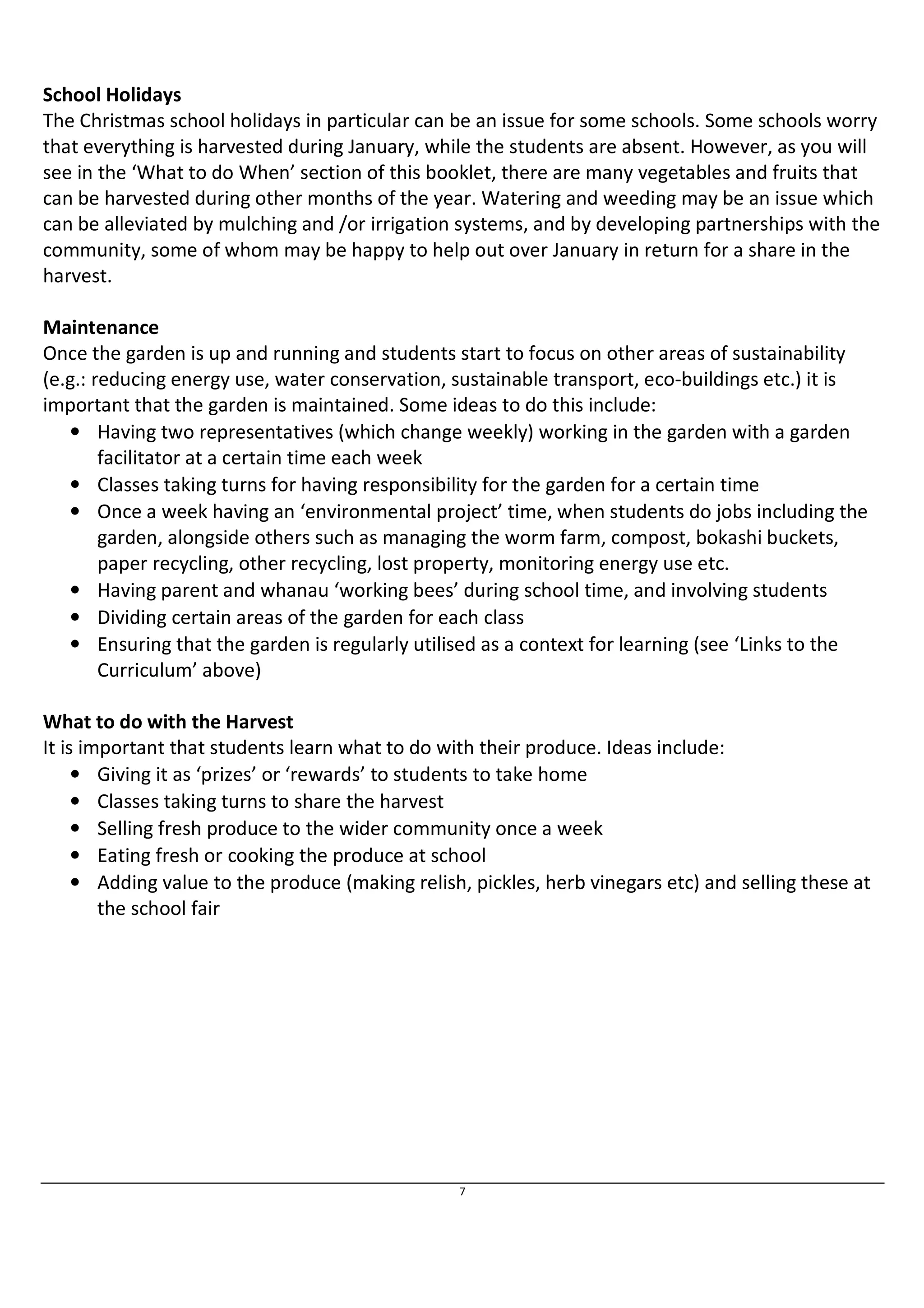 School Holidays 
The Christmas school holidays in particular can be an issue for some schools. Some schools worry 
that everything is harvested during January, while the students are absent. However, as you will 
see in the ‘What to do When’ section of this booklet, there are many vegetables and fruits that 
can be harvested during other months of the year. Watering and weeding may be an issue which 
can be alleviated by mulching and /or irrigation systems, and by developing partnerships with the 
community, some of whom may be happy to help out over January in return for a share in the 
harvest. 
Maintenance 
Once the garden is up and running and students start to focus on other areas of sustainability 
(e.g.: reducing energy use, water conservation, sustainable transport, eco-buildings etc.) it is 
important that the garden is maintained. Some ideas to do this include: 
• Having two representatives (which change weekly) working in the garden with a garden 
7 
facilitator at a certain time each week 
• Classes taking turns for having responsibility for the garden for a certain time 
• Once a week having an ‘environmental project’ time, when students do jobs including the 
garden, alongside others such as managing the worm farm, compost, bokashi buckets, 
paper recycling, other recycling, lost property, monitoring energy use etc. 
• Having parent and whanau ‘working bees’ during school time, and involving students 
• Dividing certain areas of the garden for each class 
• Ensuring that the garden is regularly utilised as a context for learning (see ‘Links to the 
Curriculum’ above) 
What to do with the Harvest 
It is important that students learn what to do with their produce. Ideas include: 
• Giving it as ‘prizes’ or ‘rewards’ to students to take home 
• Classes taking turns to share the harvest 
• Selling fresh produce to the wider community once a week 
• Eating fresh or cooking the produce at school 
• Adding value to the produce (making relish, pickles, herb vinegars etc) and selling these at 
the school fair 
 