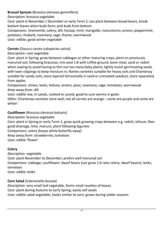 Brussel Sprouts (Brassica oleracea gemmifera) 
Description: brassica vegetable 
Care: plant in November / December or early Term 1; can plant between broad beans, break 
bottom leaves when buds form; pick buds from bottom 
Companions: chamomile; celery; dill; hyssop; mint; marigolds; nasturtiums; onions; peppermint; 
potatoes; rhubarb; rosemary; sage; thyme; wormwood 
Uses: edible; good winter vegetable 
Carrots (Daucus carota subspecies sativa) 
Description: root vegetable 
Care: plant in Spring; grow between cabbages or other maturing crops; plant on previously 
manured soil, following brassicas; mix seed 1:8 with coffee ground, bone meal, sand or radish 
when sowing to avoid having to thin out too many baby plants; lightly mulch germinating seeds 
with lawn clippings to keep moisture in; Nantes varieties suitable for heavy soils and Chantenay 
suitable for sandy soils; store layered horizontally in sand or untreated sawdust; store separately 
from apples 
Companions: chives; leeks; lettuce; onions; peas; rosemary; sage; tomatoes; wormwood 
Keep away from: dill 
Uses: edible raw, in salads, cooked or juiced; good to cure worms in goats 
Other: Chantenay varieties store well; not all carrots are orange – some are purple and some are 
white! 
Cauliflower (Brassica oleracea botrytis) 
Description: brassica vegetable 
Care: plant in Spring or early Term 1; grow quick growing crops between e.g. radish, lettuce; likes 
good drainage, lime, manure; plant following legumes 
Companions: celery (keeps white butterfly away) 
Keep away from: strawberries; tomatoes 
Uses: edible ‘flower’ 
Celery 
Description: vegetable 
Care: plant November to December; prefers well manured soil 
Companions: cabbage; cauliflower; dwarf beans (can grow 1:6 ratio celery: dwarf beans); leeks; 
tomatoes 
Uses: edible stalks 
Corn Salad (Valerianella locusta) 
Description: very small leaf vegetable, forms small rosettes of leaves 
Care: plant during Autumn to early Spring; easily self seeds 
Uses: edible salad vegetable, tastes similar to corn; grows during colder seasons 
10 
 
