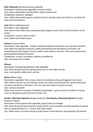 Kale / Borecole (Brassica oleracea acephala) 
Description: hardy brassica vegetable; several varieties 
Care: plant in November and December; prefers alkaline soil 
Companions: potatoes, cabbages 
Uses: edible cool weather green; resistant to heat; valuable source of vitamin C; can drink the 
water kale has boiled in 
Leek (Allium ampeloprasum) 
Description: stem vegetable 
Care: plant in December; likes composted pig and goat manure; likes similar conditions as for 
onions 
Companions: carrots; celery; onions 
Uses: edible cool weather plant 
Lettuce (Lactuca sativa) 
Description: leafy vegetable – 6 types including crisphead, butterhead, cos, leaf stem and latin 
Care: plant from Spring to Autumn; prefers well drained soil with plenty of aeration, not 
excessively acid; likes organic humus; prefers some shade in Summer - this can be achieved by 
growing plants between brassicas 
Companions: carrots; cucumbers; radishes; strawberries 
Uses: eat leaves raw in salads 
Mizuna 
Description: fast growing Japanese salad vegetable 
Care: plant during Autumn to Spring; grows even in the colder months 
Uses: cool weather edible plant; eat raw 
Onion (Allium cepe) 
Description: vegetable / herb; many varieties including bunching and Egyptian tree onions 
Care: plant in Autumn or early Spring; require rich, fertile, well drained soil; harvest when tops 
are down and dry for a few days in the sun; plait and hang as for garlic to store 
Uses: culinary essential 
Other: best variety for storage is Pukekohe Long Keeper; a great variety for children is Spring 
onion as they grow quickly and can be eaten raw 
Orache / Mountain Spinach (Atriplex hortensis); Red Orache / Mountain Spinach (Atriplex 
hortensis ‘Rubra’) 
Description: annual spinach like vegetable, grows to 60 cm in height 
Care: plant during Spring to Autumn; hardy; prefers sunny situations and well drained soil; grows 
well in coastal locations; A. h. ‘Rubra’ self seeds readily 
Use: edible leaves, use when young to enjoy flavour and tenderness; fast growing; salt tolerant 
11 
 