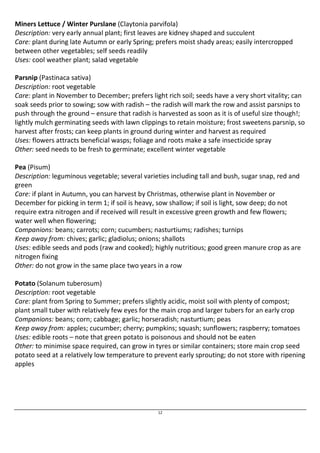 Miners Lettuce / Winter Purslane (Claytonia parvifola) 
Description: very early annual plant; first leaves are kidney shaped and succulent 
Care: plant during late Autumn or early Spring; prefers moist shady areas; easily intercropped 
between other vegetables; self seeds readily 
Uses: cool weather plant; salad vegetable 
Parsnip (Pastinaca sativa) 
Description: root vegetable 
Care: plant in November to December; prefers light rich soil; seeds have a very short vitality; can 
soak seeds prior to sowing; sow with radish – the radish will mark the row and assist parsnips to 
push through the ground – ensure that radish is harvested as soon as it is of useful size though!; 
lightly mulch germinating seeds with lawn clippings to retain moisture; frost sweetens parsnip, so 
harvest after frosts; can keep plants in ground during winter and harvest as required 
Uses: flowers attracts beneficial wasps; foliage and roots make a safe insecticide spray 
Other: seed needs to be fresh to germinate; excellent winter vegetable 
Pea (Pisum) 
Description: leguminous vegetable; several varieties including tall and bush, sugar snap, red and 
green 
Care: if plant in Autumn, you can harvest by Christmas, otherwise plant in November or 
December for picking in term 1; if soil is heavy, sow shallow; if soil is light, sow deep; do not 
require extra nitrogen and if received will result in excessive green growth and few flowers; 
water well when flowering; 
Companions: beans; carrots; corn; cucumbers; nasturtiums; radishes; turnips 
Keep away from: chives; garlic; gladiolus; onions; shallots 
Uses: edible seeds and pods (raw and cooked); highly nutritious; good green manure crop as are 
nitrogen fixing 
Other: do not grow in the same place two years in a row 
Potato (Solanum tuberosum) 
Description: root vegetable 
Care: plant from Spring to Summer; prefers slightly acidic, moist soil with plenty of compost; 
plant small tuber with relatively few eyes for the main crop and larger tubers for an early crop 
Companions: beans; corn; cabbage; garlic; horseradish; nasturtium; peas 
Keep away from: apples; cucumber; cherry; pumpkins; squash; sunflowers; raspberry; tomatoes 
Uses: edible roots – note that green potato is poisonous and should not be eaten 
Other: to minimise space required, can grow in tyres or similar containers; store main crop seed 
potato seed at a relatively low temperature to prevent early sprouting; do not store with ripening 
apples 
12 
 
