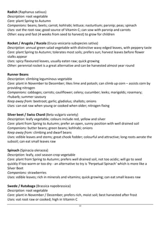Radish (Raphanus sativus) 
Description: root vegetable 
Care: plant Spring to Autumn 
Companions: beans; beets; carrot; kohlrabi; lettuce; nasturtium; parsnip; peas; spinach 
Uses: eat the root raw; good source of Vitamin C; can sow with parsnip and carrots 
Other: easy and fast (4 weeks from seed to harvest) to grow for children 
Rocket / Arugola / Rucola (Eruca vesicaria subspecies sativa) 
Description: annual green salad vegetable with distinctive wavy edged leaves, with peppery taste 
Care: plant Spring to Autumn; tolerates most soils; prefers sun; harvest leaves before flower 
stalks appear 
Uses: spicy flavoured leaves, usually eaten raw; quick growing 
Other: perennial rocket is a great alternative and can be harvested almost year round 
Runner Beans 
Description: climbing leguminous vegetable 
Care: plant in November to December; likes lime and potash; can climb up corn – assists corn by 
providing nitrogen 
Companions: cabbages; carrots; cauliflower; celery; cucumber; leeks; marigolds; rosemary; 
rhubarb; summer savoury 
Keep away from: beetroot; garlic; gladiolus; shallots; onions 
Uses: can eat raw when young or cooked when older; nitrogen fixing 
Silver beet / Swiss Chard (Beta vulgaris variety) 
Description: leafy vegetable; colours include red, yellow and silver 
Care: plant from Spring to Autumn; prefer an open, sunny position with well drained soil 
Companions: butter beans; green beans; kohlrabi; onions 
Keep away from: climbing and dwarf beans 
Uses: edible leaves and stems; great chook fodder; colourful and attractive; long roots aerate the 
subsoil; can eat small leaves raw 
Spinach (Spinacia oleracea) 
Description: leafy, cool season crop vegetable 
Care: plant from Spring to Autumn; prefers well drained soil, not too acidic; will go to seed 
quickly if too warm or too dry - an alternative to try is ‘Perpetual Spinach’ which is more like a 
Silver Beet 
Companions: strawberries 
Uses: edible leaves; rich in minerals and vitamins; quick growing; can eat small leaves raw 
Swede / Rutabaga (Brassica napobrassica) 
Description: root vegetable 
Care: plant in November / December; prefers rich, moist soil; best harvested after frost 
Uses: eat root raw or cooked; high in Vitamin C 
13 
 