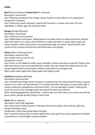 15 
HERBS 
Basil (Ocimum basilcum) Sweet Basil (O. minimum) 
Description: annual herb 
Care: Will grow outside but has a longer season if grown in pots indoors or in a glasshouse 
Companions: tomatoes 
Uses: Flavouring, sauces and pesto; superb with tomatoes, in soups, with meat, fish and 
vegetables, in salads, egg, rice and pasta dishes 
Borage (Borago officinalis) 
Description: annual herb 
Care: prefers dry sunny position 
Uses: edible flowers and leaves, adding piquant cucumber favour to salads and drinks, blossom 
able to be frozen in ice cubes, add decoration to cakes and eaten in salads; deters slugs and 
snails; excellent under orchard trees; very good bee forage; can make a liquid fertilizer with 
comfrey (rich in potash and calcium) and breaks down very quickly 
Chives (Allium schoenoprasum) 
Description: perennial herb 
Care: prefers full sun and rich soil 
Companions: carrots 
Uses: leaves can be added to salads, soup, omelettes, cheese and used as a garnish; flowers have 
mild onion flavour and can be sprinkled into salads; chive tea (make from dried chives) can be 
sprayed against downy and powdery mildew on gooseberries and apple scab 
Other: plant under apple trees (helps apple trees against scab) 
Comfrey (Symphytum officinale) 
Description: perennial herb 
Uses: excellent bee forage; leaves are good in compost heap, for making liquid fertilizer, as green 
manure or as mulch; roll seed potatoes in a comfrey leaf when planting to increase yield; high in 
calcium, potassium, phosphorous and vitamin B12 – can use sparingly in salads / cooking (too 
much can result in liver damage); helps tap subsoil for water and nutrients 
Other: easily propagated by root division - need to take care with roots as any small root will into 
grow a plant; spreads quickly if dug or rotary hoed 
Garlic (Allium sativum) 
Description: herb; bulb vegetable 
Care: plant cloves in May; harvest in February when leaves yellow; clean and dry, plait into 
strings and hang to store 
Companions: most crops except beans and peas 
Uses: essential culinary herb; can deter aphids from roses; garlic tea can be sprayed on tomatoes 
and potatoes to control blight; natural antibiotic 
 