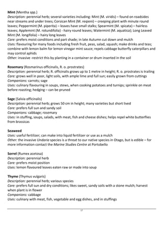 Mint (Mentha spp.) 
Description: perennial herb; several varieties including: Mint (M. viridis) – found on roadsides 
near streams and under trees; Corsican Mint (M. reqieni) – creeping plant with minute round 
leaves; Peppermint (M. piperita) – leaves have small stalks; Spearmint (M. spicata) – hairless 
leaves; Applemint (M. rotundifolia) - hairy round leaves; Watermint (M. aquatica); Long Leaved 
Mint (M. longifolia) – hairy long leaves 
Care: prefers moist conditions and part shade; in late Autumn cut down and mulch 
Uses: flavouring for many foods including fresh fruit, peas, salad, squash; make drinks and teas; 
combine with lemon balm for lemon vinegar mint sauce; repels cabbage butterfly caterpillars and 
may control aphids 
Other: invasive -restrict this by planting in a container or drum inserted in the soil 
Rosemary (Rosmarinus officinalis, R. o. prostrates) 
Description: perennial herb; R. officinalis grows up to 1 metre in height; R. o. prostrates is trailing 
Care: grows well in poor, light soils, with ample lime and full sun; easily grown from cuttings 
Companions: carrots; sage 
Uses: culinary flavouring in soups, stews, when cooking potatoes and turnips; sprinkle on meat 
before roasting; hedging – can be pruned 
Sage (Salvia officinalis) 
Description: perennial herb; grows 50 cm in height; many varieties but short lived 
Care: prefers full sun and sandy soil 
Companions: cabbage; rosemary 
Uses: in stuffing, soups, salads, with meat, fish and cheese dishes; helps repel white butterflies 
from brassicas 
Seaweed 
Uses: useful fertilizer; can make into liquid fertilizer or use as a mulch 
Other: the invasive Undaria species is a threat to our native species in Otago, but is edible – for 
more information contact the Marine Studies Centre at Portobello 
Sorrel (Rumex acetosa) 
Description: perennial herb 
Care: prefers moist position 
Uses: lemon flavoured leaves eaten raw or made into soup 
Thyme (Thymus vulgaris) 
Description: perennial herb; various species 
Care: prefers full sun and dry conditions; likes sweet, sandy soils with a stone mulch; harvest 
when plant is in flower 
Companions: cabbage 
Uses: culinary with meat, fish, vegetable and egg dishes, and in stuffings 
17 
 