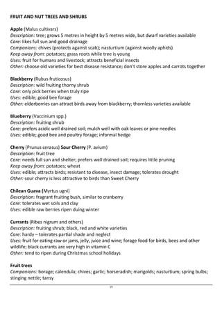 19 
FRUIT AND NUT TREES AND SHRUBS 
Apple (Malus cultivars) 
Description: tree; grows 5 metres in height by 5 metres wide, but dwarf varieties available 
Care: likes full sun and good drainage 
Companions: chives (protects against scab); nasturtium (against woolly aphids) 
Keep away from: potatoes; grass roots while tree is young 
Uses: fruit for humans and livestock; attracts beneficial insects 
Other: choose old varieties for best disease resistance; don’t store apples and carrots together 
Blackberry (Rubus fruticosus) 
Description: wild fruiting thorny shrub 
Care: only pick berries when truly ripe 
Uses: edible; good bee forage 
Other: elderberries can attract birds away from blackberry; thornless varieties available 
Blueberry (Vaccinium spp.) 
Description: fruiting shrub 
Care: prefers acidic well drained soil; mulch well with oak leaves or pine needles 
Uses: edible; good bee and poultry forage; informal hedge 
Cherry (Prunus cerasus) Sour Cherry (P. avium) 
Description: fruit tree 
Care: needs full sun and shelter; prefers well drained soil; requires little pruning 
Keep away from: potatoes; wheat 
Uses: edible; attracts birds; resistant to disease, insect damage; tolerates drought 
Other: sour cherry is less attractive to birds than Sweet Cherry 
Chilean Guava (Myrtus ugni) 
Description: fragrant fruiting bush, similar to cranberry 
Care: tolerates wet soils and clay 
Uses: edible raw berries ripen duing winter 
Currants (Ribes nigrum and others) 
Description: fruiting shrub; black, red and white varieties 
Care: hardy – tolerates partial shade and neglect 
Uses: fruit for eating raw or jams, jelly, juice and wine; forage food for birds, bees and other 
wildlife; black currants are very high in vitamin C 
Other: tend to ripen during Christmas school holidays 
Fruit trees 
Companions: borage; calendula; chives; garlic; horseradish; marigolds; nasturtium; spring bulbs; 
stinging nettle; tansy 
 
