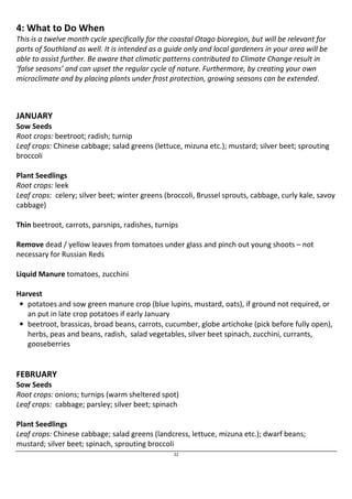 4: What to Do When 
This is a twelve month cycle specifically for the coastal Otago bioregion, but will be relevant for 
parts of Southland as well. It is intended as a guide only and local gardeners in your area will be 
able to assist further. Be aware that climatic patterns contributed to Climate Change result in 
‘false seasons’ and can upset the regular cycle of nature. Furthermore, by creating your own 
microclimate and by placing plants under frost protection, growing seasons can be extended. 
JANUARY 
Sow Seeds 
Root crops: beetroot; radish; turnip 
Leaf crops: Chinese cabbage; salad greens (lettuce, mizuna etc.); mustard; silver beet; sprouting 
broccoli 
Plant Seedlings 
Root crops: leek 
Leaf crops: celery; silver beet; winter greens (broccoli, Brussel sprouts, cabbage, curly kale, savoy 
cabbage) 
Thin beetroot, carrots, parsnips, radishes, turnips 
Remove dead / yellow leaves from tomatoes under glass and pinch out young shoots – not 
necessary for Russian Reds 
22 
Liquid Manure tomatoes, zucchini 
Harvest 
• potatoes and sow green manure crop (blue lupins, mustard, oats), if ground not required, or 
an put in late crop potatoes if early January 
• beetroot, brassicas, broad beans, carrots, cucumber, globe artichoke (pick before fully open), 
herbs, peas and beans, radish, salad vegetables, silver beet spinach, zucchini, currants, 
gooseberries 
FEBRUARY 
Sow Seeds 
Root crops: onions; turnips (warm sheltered spot) 
Leaf crops: cabbage; parsley; silver beet; spinach 
Plant Seedlings 
Leaf crops: Chinese cabbage; salad greens (landcress, lettuce, mizuna etc.); dwarf beans; 
mustard; silver beet; spinach, sprouting broccoli 
 