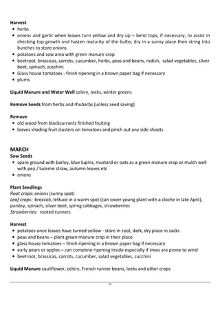 23 
Harvest 
• herbs 
• onions and garlic when leaves turn yellow and dry up – bend tops, if necessary, to assist in 
checking top growth and hasten maturity of the bulbs; dry in a sunny place then string into 
bunches to store onions 
• potatoes and sow area with green manure crop 
• beetroot, brassicas, carrots, cucumber, herbs, peas and beans, radish, salad vegetables, silver 
beet, spinach, zucchini 
• Glass house tomatoes - finish ripening in a brown paper bag if necessary 
• plums 
Liquid Manure and Water Well celery, leeks, winter greens 
Remove Seeds from herbs and rhubarbs (unless seed saving) 
Remove 
• old wood from blackcurrants finished fruiting 
• leaves shading fruit clusters on tomatoes and pinch out any side shoots 
MARCH 
Sow Seeds 
• spare ground with barley, blue lupins, mustard or oats as a green manure crop or mulch well 
with pea / lucerne straw, autumn leaves etc 
• onions 
Plant Seedlings 
Root crops: onions (sunny spot) 
Leaf crops: broccoli, lettuce in a warm spot (can cover young plant with a cloche in late April), 
parsley, spinach, silver beet, spring cabbages, strawberries 
Strawberries: rooted runners 
Harvest 
• potatoes once leaves have turned yellow - store in cool, dark, dry place in sacks 
• peas and beans – plant green manure crop in their place 
• glass house tomatoes – finish ripening in a brown paper bag if necessary 
• early pears or apples – can complete ripening inside especially if trees are prone to wind 
• beetroot, brassicas, carrots, cucumber, salad vegetables, zucchini 
Liquid Manure cauliflower, celery, French runner beans, leeks and other crops 
 