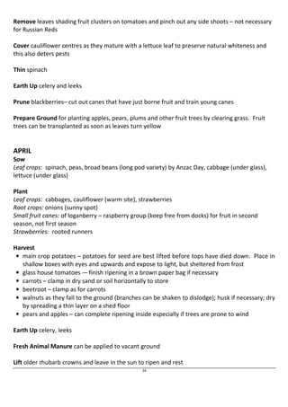 Remove leaves shading fruit clusters on tomatoes and pinch out any side shoots – not necessary 
for Russian Reds 
Cover cauliflower centres as they mature with a lettuce leaf to preserve natural whiteness and 
this also deters pests 
24 
Thin spinach 
Earth Up celery and leeks 
Prune blackberries– cut out canes that have just borne fruit and train young canes 
Prepare Ground for planting apples, pears, plums and other fruit trees by clearing grass. Fruit 
trees can be transplanted as soon as leaves turn yellow 
APRIL 
Sow 
Leaf crops: spinach, peas, broad beans (long pod variety) by Anzac Day, cabbage (under glass), 
lettuce (under glass) 
Plant 
Leaf crops: cabbages, cauliflower (warm site), strawberries 
Root crops: onions (sunny spot) 
Small fruit canes: of loganberry – raspberry group (keep free from docks) for fruit in second 
season, not first season 
Strawberries: rooted runners 
Harvest 
• main crop potatoes – potatoes for seed are best lifted before tops have died down. Place in 
shallow boxes with eyes and upwards and expose to light, but sheltered from frost 
• glass house tomatoes -– finish ripening in a brown paper bag if necessary 
• carrots – clamp in dry sand or soil horizontally to store 
• beetroot – clamp as for carrots 
• walnuts as they fall to the ground (branches can be shaken to dislodge); husk if necessary; dry 
by spreading a thin layer on a shed floor 
• pears and apples – can complete ripening inside especially if trees are prone to wind 
Earth Up celery, leeks 
Fresh Animal Manure can be applied to vacant ground 
Lift older rhubarb crowns and leave in the sun to ripen and rest 
 