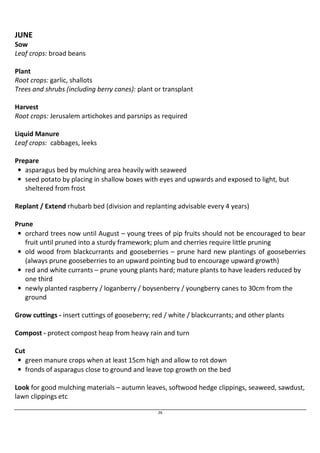 26 
JUNE 
Sow 
Leaf crops: broad beans 
Plant 
Root crops: garlic, shallots 
Trees and shrubs (including berry canes): plant or transplant 
Harvest 
Root crops: Jerusalem artichokes and parsnips as required 
Liquid Manure 
Leaf crops: cabbages, leeks 
Prepare 
• asparagus bed by mulching area heavily with seaweed 
• seed potato by placing in shallow boxes with eyes and upwards and exposed to light, but 
sheltered from frost 
Replant / Extend rhubarb bed (division and replanting advisable every 4 years) 
Prune 
• orchard trees now until August – young trees of pip fruits should not be encouraged to bear 
fruit until pruned into a sturdy framework; plum and cherries require little pruning 
• old wood from blackcurrants and gooseberries – prune hard new plantings of gooseberries 
(always prune gooseberries to an upward pointing bud to encourage upward growth) 
• red and white currants – prune young plants hard; mature plants to have leaders reduced by 
one third 
• newly planted raspberry / loganberry / boysenberry / youngberry canes to 30cm from the 
ground 
Grow cuttings - insert cuttings of gooseberry; red / white / blackcurrants; and other plants 
Compost - protect compost heap from heavy rain and turn 
Cut 
• green manure crops when at least 15cm high and allow to rot down 
• fronds of asparagus close to ground and leave top growth on the bed 
Look for good mulching materials – autumn leaves, softwood hedge clippings, seaweed, sawdust, 
lawn clippings etc 
 