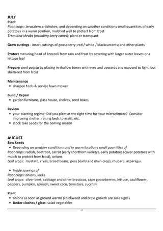 JULY 
Plant 
Root crops: Jerusalem artichokes; and depending on weather conditions small quantities of early 
potatoes in a warm position, mulched well to protect from frost 
Trees and shrubs (including berry canes): plant or transplant 
Grow cuttings - insert cuttings of gooseberry; red / white / blackcurrants; and other plants 
Protect maturing head of broccoli from rain and frost by covering with larger outer leaves or a 
lettuce leaf 
Prepare seed potato by placing in shallow boxes with eyes and upwards and exposed to light, but 
sheltered from frost 
27 
Maintenance 
• sharpen tools  service lawn mower 
Build / Repair 
• garden furniture, glass house, shelves, seed boxes 
Review 
• your planting regime: Did you plant at the right time for your microclimate? Consider 
improving shelter, raising beds to assist, etc. 
• stock take seeds for the coming season 
AUGUST 
Sow Seeds 
• Depending on weather conditions and in warm locations small quantities of 
Root crops: radish, beetroot, carrot (early shorthorn variety), early potatoes (cover potatoes with 
mulch to protect from frost), onions 
Leaf crops: mustard, cress, broad beans, peas (early and main crop), rhubarb, asparagus 
• Inside sowings of 
Root crops: onions, leeks 
Leaf crops: silver beet, cabbage and other brassicas, cape gooseberries, lettuce, cauliflower, 
peppers, pumpkin, spinach, sweet corn, tomatoes, zucchini 
Plant 
• onions as soon as ground warms (chickweed and cress growth are sure signs) 
• Under cloches / glass: salad vegetables 
 