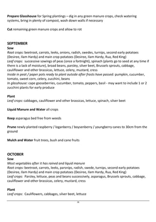 Prepare Glasshouse for Spring plantings – dig in any green manure crops, check watering 
systems, bring in plenty of compost, wash down walls if necessary 
Cut remaining green manure crops and allow to rot 
SEPTEMBER 
Sow 
Root crops: beetroot, carrots, leeks, onions, radish, swedes, turnips, second early potatoes 
(Desiree, Ilam Hardy) and main crop potatoes (Desiree, Ilam Hardy, Rua, Red King) 
Leaf crops: successive sowings of peas (once a fortnight), spinach (plants go to seed at any time if 
there is a lack of moisture), broad beans, parsley, silver beet, Brussels sprouts, cabbage, 
cauliflower and other brassicas, lettuce, celery, mustard, cress 
Inside in peat / paper pots ready to plant outside after frosts have passed: pumpkin, cucumber, 
tomato, sweet corn, celery, zucchini, beans 
In glasshouse: cape gooseberries, cucumber, tomato, peppers, basil - may want to include 1 or 2 
zucchini plants for early produce 
Plant 
Leaf crops: cabbages, cauliflower and other brassicas, lettuce, spinach, silver beet 
28 
Liquid Manure and Water all crops 
Keep asparagus bed free from weeds 
Prune newly planted raspberry / loganberry / boysenberry / youngberry canes to 30cm from the 
ground 
Mulch and Water fruit trees, bush and cane fruits 
OCTOBER 
Sow 
Most vegetables after it has rained and liquid manure 
Root crops: beetroot, carrots, leeks, parsnips, radish, swede, turnips, second early potatoes 
(Desiree, Ilam Hardy) and main crop potatoes (Desiree, Ilam Hardy, Rua, Red King) 
Leaf crops: Parsley, lettuce, peas and beans successively, asparagus, Brussels sprouts, cabbage, 
cauliflower and other brassicas, celery, mustard, cress 
Plant 
Leaf crops: Cauliflowers, cabbages, silver beet, lettuce 
 