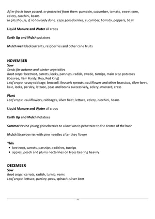 After frosts have passed, or protected from them: pumpkin, cucumber, tomato, sweet corn, 
celery, zucchini, beans 
In glasshouse, if not already done: cape gooseberries, cucumber, tomato, peppers, basil 
29 
Liquid Manure and Water all crops 
Earth Up and Mulch potatoes 
Mulch well blackcurrants, raspberries and other cane fruits 
NOVEMBER 
Sow 
Seeds for autumn and winter vegetables 
Root crops: beetroot, carrots, leeks, parsnips, radish, swede, turnips, main crop potatoes 
(Desiree, Ilam Hardy, Rua, Red King) 
Leaf crops: savoy cabbage, broccoli, Brussels sprouts, cauliflower and other brassicas, silver beet, 
kale, leeks, parsley, lettuce, peas and beans successively, celery, mustard, cress 
Plant 
Leaf crops: cauliflowers, cabbages, silver beet, lettuce, celery, zucchini, beans 
Liquid Manure and Water all crops 
Earth Up and Mulch Potatoes 
Summer Prune young gooseberries to allow sun to penetrate to the centre of the bush 
Mulch Strawberries with pine needles after they flower 
Thin 
• beetroot, carrots, parsnips, radishes, turnips 
• apples, peach and plums nectarines on trees bearing heavily 
DECEMBER 
Sow 
Root crops: carrots, radish, turnip, yams 
Leaf crops: lettuce, parsley, peas, spinach, silver beet 
 