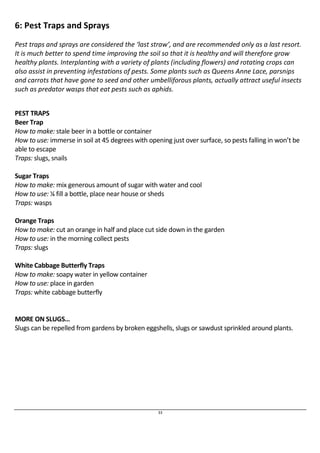 33 
6: Pest Traps and Sprays 
Pest traps and sprays are considered the ‘last straw’, and are recommended only as a last resort. 
It is much better to spend time improving the soil so that it is healthy and will therefore grow 
healthy plants. Interplanting with a variety of plants (including flowers) and rotating crops can 
also assist in preventing infestations of pests. Some plants such as Queens Anne Lace, parsnips 
and carrots that have gone to seed and other umbelliforous plants, actually attract useful insects 
such as predator wasps that eat pests such as aphids. 
PEST TRAPS 
Beer Trap 
How to make: stale beer in a bottle or container 
How to use: immerse in soil at 45 degrees with opening just over surface, so pests falling in won’t be 
able to escape 
Traps: slugs, snails 
Sugar Traps 
How to make: mix generous amount of sugar with water and cool 
How to use: ¼ fill a bottle, place near house or sheds 
Traps: wasps 
Orange Traps 
How to make: cut an orange in half and place cut side down in the garden 
How to use: in the morning collect pests 
Traps: slugs 
White Cabbage Butterfly Traps 
How to make: soapy water in yellow container 
How to use: place in garden 
Traps: white cabbage butterfly 
MORE ON SLUGS… 
Slugs can be repelled from gardens by broken eggshells, slugs or sawdust sprinkled around plants. 
 